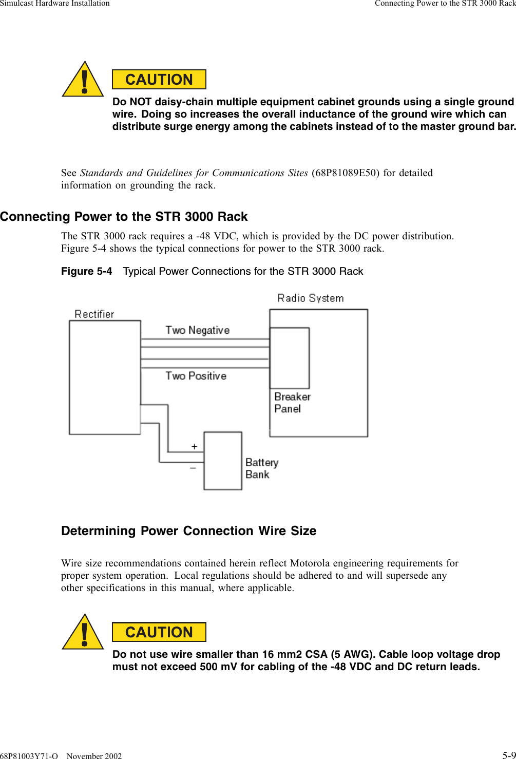 Simulcast Hardware Installation Connecting Power to the STR 3000 RackDo NOT daisy-chain multiple equipment cabinet grounds using a single groundwire. Doing so increases the overall inductance of the ground wire which candistribute surge energy among the cabinets instead of to the master ground bar.See Standards and Guidelines for Communications Sites (68P81089E50) for detailedinformation on grounding the rack.Connecting Power to the STR 3000 RackThe STR 3000 rack requires a -48 VDC, which is provided by the DC power distribution.Figure 5-4 shows the typical connections for power to the STR 3000 rack.Figure 5-4 Typical Power Connections for the STR 3000 RackDetermining Power Connection Wire SizeWire size recommendations contained herein reflect Motorola engineering requirements forproper system operation. Local regulations should be adhered to and will supersede anyother specifications in this manual, where applicable.Donotusewiresmallerthan16mm2CSA(5AWG).Cableloopvoltagedropmust not exceed 500 mV for cabling of the -48 VDC and DC return leads.68P81003Y71-O November 2002 5-9