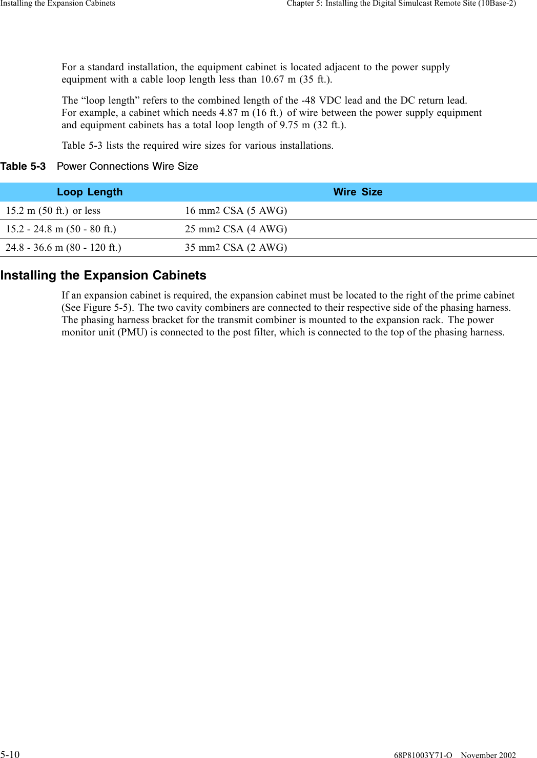Installing the Expansion Cabinets Chapter 5: Installing the Digital Simulcast Remote Site (10Base-2)For a standard installation, the equipment cabinet is located adjacent to the power supplyequipment with a cable loop length less than 10.67 m (35 ft.).The “loop length” refers to the combined length of the -48 VDC lead and the DC return lead.For example, a cabinet which needs 4.87 m (16 ft.) of wire between the power supply equipmentand equipment cabinets has a total loop length of 9.75 m (32 ft.).Table 5-3 lists the required wire sizes for various installations.Table 5-3 Power Connections Wire SizeLoop Length Wire Size15.2m(50ft.) orless 16mm2CSA (5 AWG)15.2 - 24.8 m (50 - 80 ft.) 25 mm2CSA (4 AWG)24.8 - 36.6 m (80 - 120 ft.) 35 mm2CSA (2 AWG)Installing the Expansion CabinetsIf an expansion cabinet is required, the expansion cabinet must be located to the right of the prime cabinet(See Figure 5-5). The two cavity combiners are connected to their respective side of the phasing harness.The phasing harness bracket for the transmit combiner is mounted to the expansion rack. The powermonitor unit (PMU) is connected to the post filter, which is connected to the top of the phasing harness.5-10 68P81003Y71-O November 2002