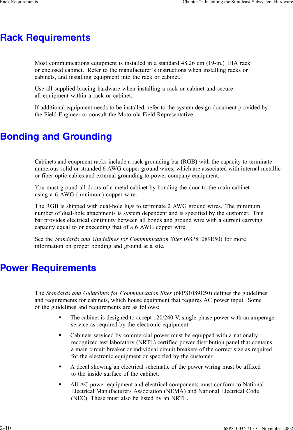 Rack Requirements Chapter 2: Installing the Simulcast Subsystem HardwareRack RequirementsMost communications equipment is installed in a standard 48.26 cm (19-in.) EIA rackor enclosed cabinet. Refer to the manufacturer’s instructions when installing racks orcabinets, and installing equipment into the rack or cabinet.Use all supplied bracing hardware when installing a rack or cabinet and secureall equipment within a rack or cabinet.If additional equipment needs to be installed, refer to the system design document provided bythe Field Engineer or consult the Motorola Field Representative.Bonding and GroundingCabinets and equpment racks include a rack grounding bar (RGB) with the capacity to terminatenumerous solid or stranded 6 AWG copper ground wires, which are associated with internal metallicor fiber optic cables and external grounding to power company equipment.You must ground all doors of a metal cabinet by bonding the door to the main cabinetusing a 6 AWG (minimum) copper wire.The RGB is shipped with dual-hole lugs to terminate 2 AWG ground wires. The minimumnumber of dual-hole attachments is system dependent and is specified by the customer. Thisbar provides electrical continuity between all bonds and ground wire with a current carryingcapacity equal to or exceeding that of a 6 AWG copper wire.See the Standards and Guidelines for Communication Sites (68P81089E50) for moreinformation on proper bonding and ground at a site.Power RequirementsThe Standards and Guidelines for Communication Sites (68P81089E50) defines the guidelinesand requirements for cabinets, which house equipment that requires AC power input. Someof the guidelines and requirements are as follows:•The cabinet is designed to accept 120/240 V, single-phase power with an amperageservice as required by the electronic equipment.•Cabinets serviced by commercial power must be equipped with a nationallyrecognized test laboratory (NRTL) certified power distribution panel that containsa main circuit breaker or individual circuit breakers of the correct size as requiredfor the electronic equipment or specified by the customer.•A decal showing an electrical schematic of the power wiring must be affixedto the inside surface of the cabinet.•All AC power equipment and electrical components must conform to NationalElectrical Manufacturers Association (NEMA) and National Electrical Code(NEC).ThesemustalsobelistedbyanNRTL.2-10 68P81003Y71-O November 2002