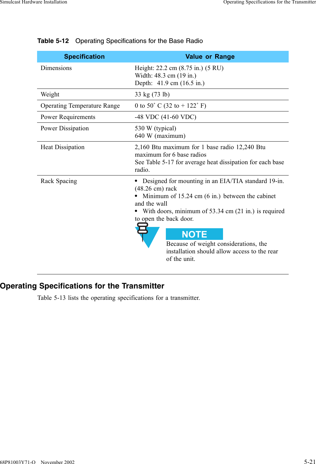 Simulcast Hardware Installation Operating Specifications for the TransmitterTable 5-12 Operating Specifications for the Base RadioSpecification Value or RangeDimensions Height: 22.2 cm (8.75 in.) (5 RU)Width: 48.3 cm (19 in.)Depth: 41.9 cm (16.5 in.)Weight 33 kg (73 lb)Operating Temperature Range 0 to 50˚C(32to+122˚F)Power Requirements -48 VDC (41-60 VDC)Power Dissipation 530 W (typical)640 W (maximum)Heat Dissipation 2,160 Btu maximum for 1 base radio 12,240 Btumaximum for 6 base radiosSee Table 5-17 for average heat dissipation for each baseradio.Rack Spacing •Designed for mounting in an EIA/TIA standard 19-in.(48.26 cm) rack•Minimum of 15.24 cm (6 in.) between the cabinetand the wall•With doors, minimum of 53.34 cm (21 in.) is requiredto open the back door.Because of weight considerations, theinstallation should allow access to the rearof the unit.Operating Specifications for the TransmitterTable 5-13 lists the operating specifications for a transmitter.68P81003Y71-O November 2002 5-21