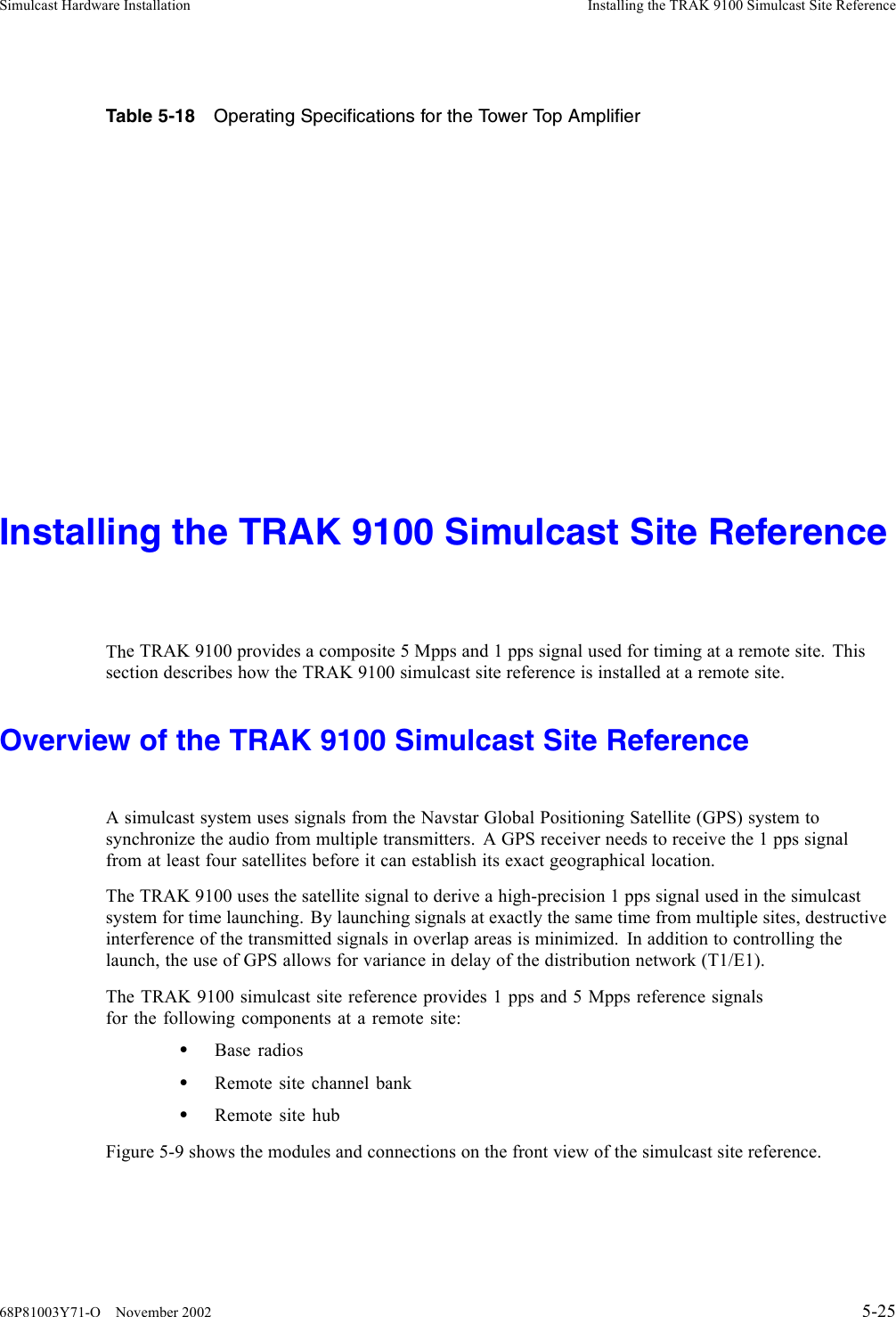 Simulcast Hardware Installation Installing the TRAK 9100 Simulcast Site ReferenceTable 5-18 Operating Specifications for the Tower Top AmplifierInstalling the TRAK 9100 Simulcast Site ReferenceThe TRAK 9100 provides a composite 5 Mpps and 1 pps signal used for timing at a remote site. Thissection describes how the TRAK 9100 simulcast site reference is installed at a remote site.Overview of the TRAK 9100 Simulcast Site ReferenceAsimulcast system uses signals from the Navstar Global Positioning Satellite (GPS) system tosynchronize the audio from multiple transmitters. A GPS receiver needs to receive the 1 pps signalfrom at least four satellites before it can establish its exact geographical location.The TRAK 9100 uses the satellite signal to derive a high-precision 1 pps signal used in the simulcastsystem for time launching. By launching signals at exactly the same time from multiple sites, destructiveinterference of the transmitted signals in overlap areas is minimized. In addition to controlling thelaunch, the use of GPS allows for variance in delay of the distribution network (T1/E1).The TRAK 9100 simulcast site reference provides 1 pps and 5 Mpps reference signalsfor the following components at a remote site:•Base radios•Remote site channel bank•Remote site hubFigure 5-9 shows the modules and connections on the front view of the simulcast site reference.68P81003Y71-O November 2002 5-25