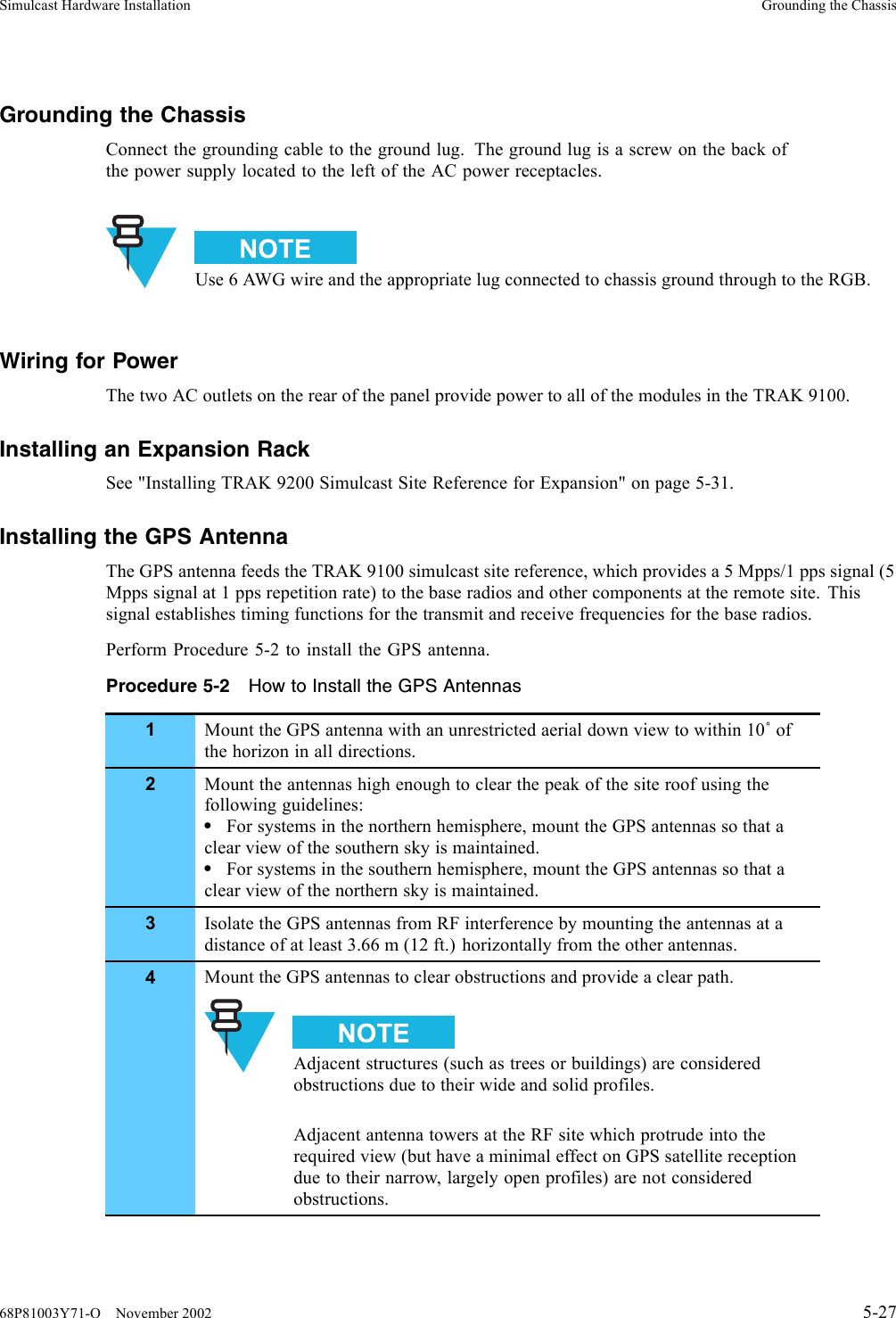 Simulcast Hardware Installation Grounding the ChassisGrounding the ChassisConnect the grounding cable to the ground lug. The ground lug is a screw on the back ofthe power supply located to the left of the AC power receptacles.Use 6 AWG wire and the appropriate lug connected to chassis ground through to the RGB.Wiring for PowerThe two AC outlets on the rear of the panel provide power to all of the modules in the TRAK 9100.Installing an Expansion RackSee &quot;Installing TRAK 9200 Simulcast Site Reference for Expansion&quot; on page 5-31.Installing the GPS AntennaThe GPS antenna feeds the TRAK 9100 simulcast site reference, which provides a 5 Mpps/1 pps signal (5Mpps signal at 1 pps repetition rate) to the base radios and other components at the remote site. Thissignal establishes timing functions for the transmit and receive frequencies for the base radios.Perform Procedure 5-2 to install the GPS antenna.Procedure 5-2 How to Install the GPS Antennas1Mount the GPS antenna with an unrestricted aerial down view to within 10˚ofthe horizon in all directions.2Mount the antennas high enough to clear the peak of the site roof using thefollowing guidelines:•For systems in the northern hemisphere, mount the GPS antennas so that aclear view of the southern sky is maintained.•For systems in the southern hemisphere, mount the GPS antennas so that aclear view of the northern sky is maintained.3Isolate the GPS antennas from RF interference by mounting the antennas at adistance of at least 3.66 m (12 ft.) horizontally from the other antennas.4Mount the GPS antennas to clear obstructions and provide a clear path.Adjacent structures (such as trees or buildings) are consideredobstructions due to their wide and solid profiles.Adjacent antenna towers at the RF site which protrude into therequired view (but have a minimal effect on GPS satellite receptiondue to their narrow, largely open profiles) are not consideredobstructions.68P81003Y71-O November 2002 5-27
