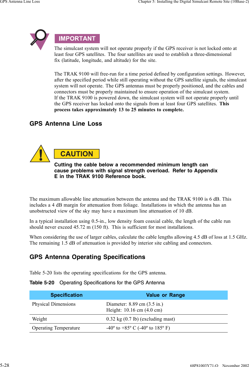 GPS Antenna Line Loss Chapter 5: Installing the Digital Simulcast Remote Site (10Base-2)The simulcast system will not operate properly if the GPS receiver is not locked onto atleast four GPS satellites. The four satellites are used to establish a three-dimensionalfix (latitude, longitude, and altitude) for the site.The TRAK 9100 will free-run for a time period defined by configuration settings. However,after the specified period while still operating without the GPS satellite signals, the simulcastsystem will not operate. The GPS antennas must be properly positioned, and the cables andconnectors must be properly maintained to ensure operation of the simulcast system.If the TRAK 9100 is powered down, the simulcast system will not operate properly untilthe GPS receiver has locked onto the signals from at least four GPS satellites. Thisprocess takes approximately 13 to 25 minutes to complete.GPS Antenna Line LossCutting the cable below a recommended minimum length cancause problems with signal strength overload. Refer to AppendixE in the TRAK 9100 Reference book.The maximum allowable line attenuation between the antenna and the TRAK 9100 is 6 dB. Thisincludes a 4 dB margin for attenuation from foliage. Installations in which the antenna has anunobstructed view of the sky may have a maximum line attenuation of 10 dB.In a typical installation using 0.5-in., low density foam coaxial cable, the length of the cable runshould never exceed 45.72 m (150 ft). This is sufficient for most installations.When considering the use of larger cables, calculate the cable lengths allowing 4.5 dB of loss at 1.5 GHz.The remaining 1.5 dB of attenuation is provided by interior site cabling and connectors.GPS Antenna Operating SpecificationsTable 5-20 lists the operating specifications for the GPS antenna.Table 5-20 Operating Specifications for the GPS AntennaSpecification Value or RangePhysical Dimensions Diameter: 8.89 cm (3.5 in.)Height: 10.16 cm (4.0 cm)Weight 0.32 kg (0.7 lb) (excluding mast)Operating Temperature -40º to +85º C (-40º to 185º F)5-28 68P81003Y71-O November 2002