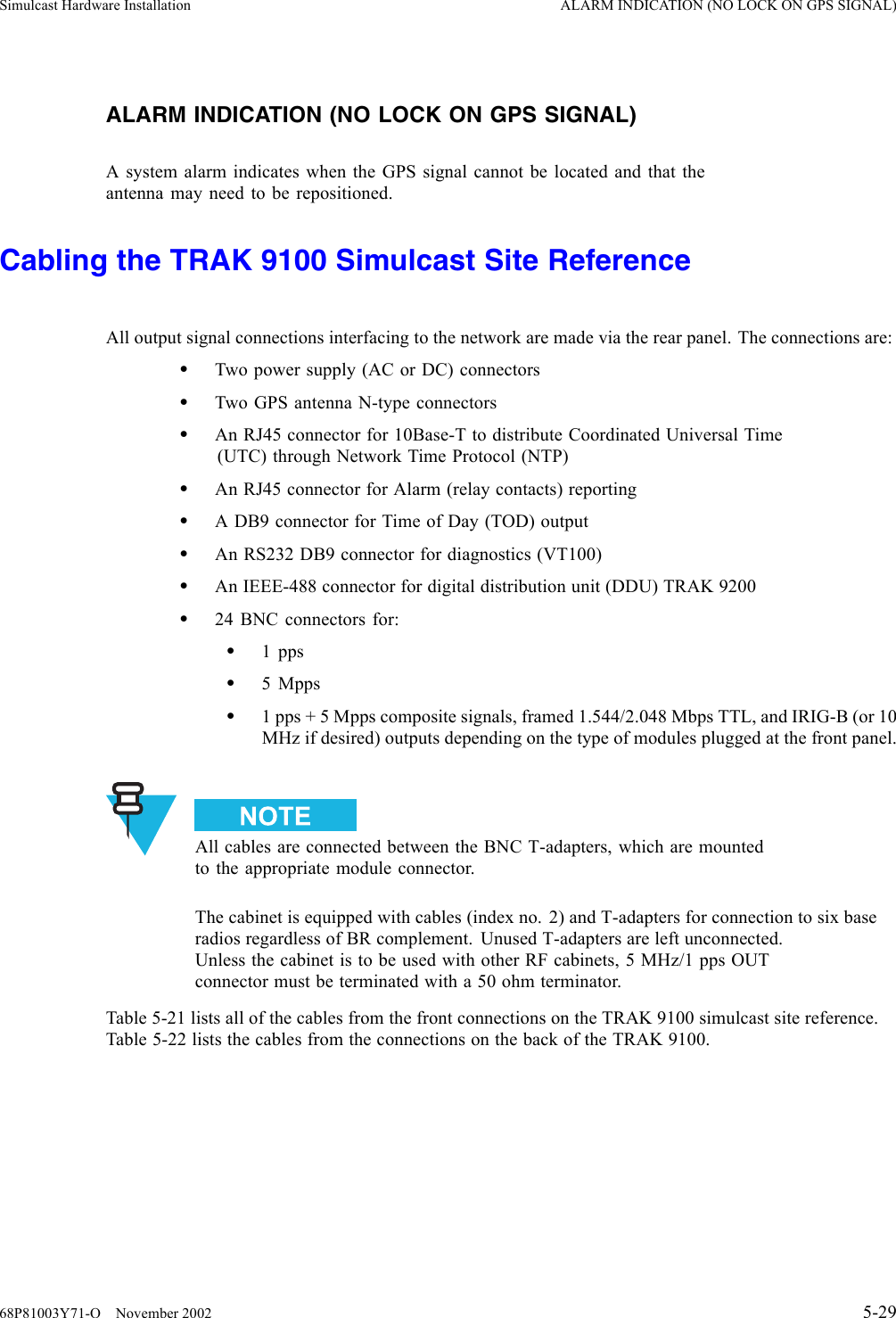 Simulcast Hardware Installation ALARM INDICATION (NO LOCK ON GPS SIGNAL)ALARM INDICATION (NO LOCK ON GPS SIGNAL)A system alarm indicates when the GPS signal cannot be located and that theantenna may need to be repositioned.Cabling the TRAK 9100 Simulcast Site ReferenceAll output signal connections interfacing to the network are made via the rear panel. The connections are:•Two power supply (AC or DC) connectors•Two GPS antenna N-type connectors•An RJ45 connector for 10Base-T to distribute Coordinated Universal Time(UTC) through Network Time Protocol (NTP)•An RJ45 connector for Alarm (relay contacts) reporting•A DB9 connector for Time of Day (TOD) output•An RS232 DB9 connector for diagnostics (VT100)•An IEEE-488 connector for digital distribution unit (DDU) TRAK 9200•24 BNC connectors for:•1 pps•5Mpps•1 pps + 5 Mpps composite signals, framed 1.544/2.048 Mbps TTL, and IRIG-B (or 10MHz if desired) outputs depending on the type of modules plugged at the front panel.All cables are connected between the BNC T-adapters, which are mountedto the appropriate module connector.The cabinet is equipped with cables (index no. 2) and T-adapters for connection to six baseradios regardless of BR complement. Unused T-adapters are left unconnected.Unless the cabinet is to be used with other RF cabinets, 5 MHz/1 pps OUTconnector must be terminated with a 50 ohm terminator.Table 5-21 lists all of the cables from the front connections on the TRAK 9100 simulcast site reference.Table 5-22 lists the cables from the connections on the back of the TRAK 9100.68P81003Y71-O November 2002 5-29