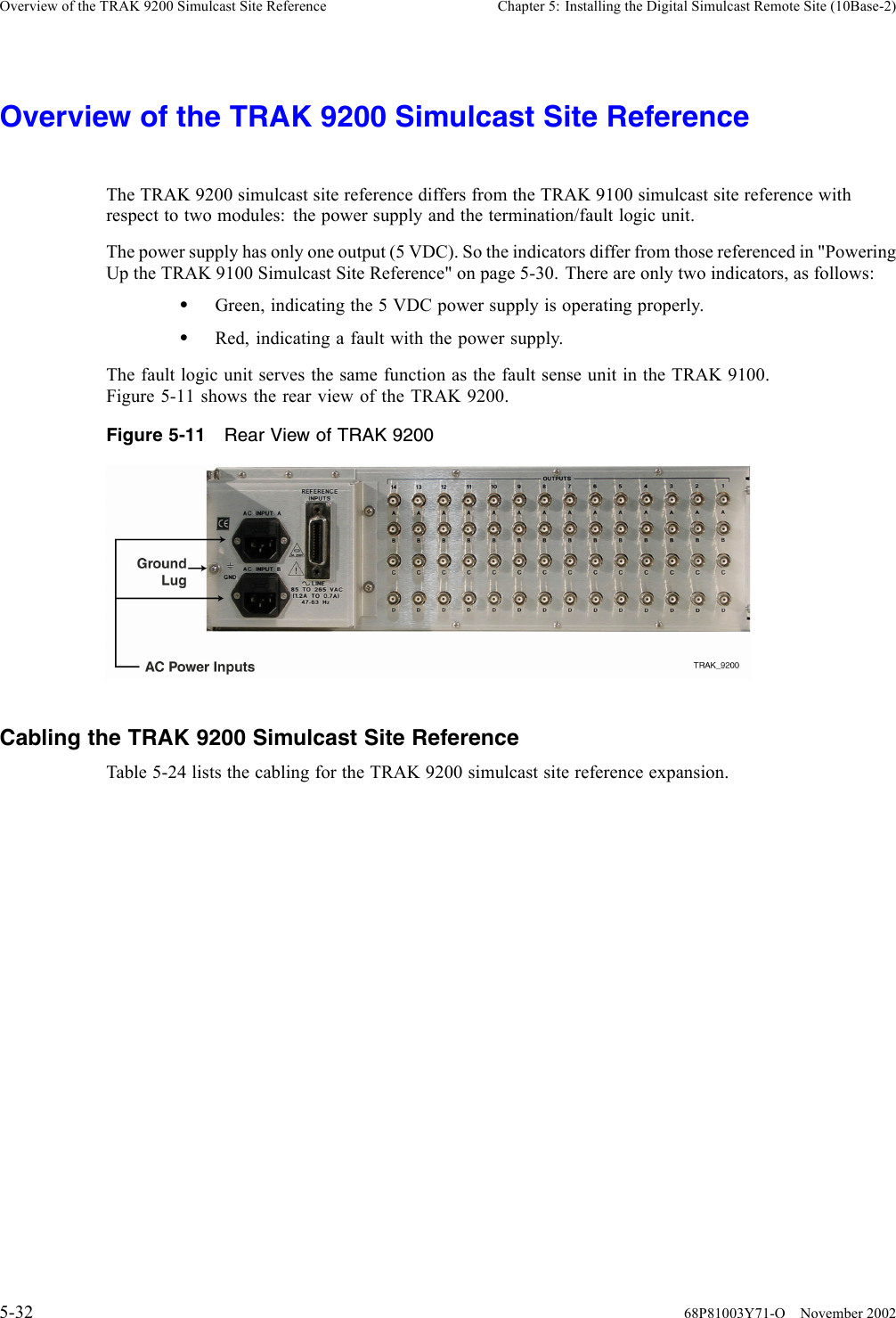 Overview of the TRAK 9200 Simulcast Site Reference Chapter 5: Installing the Digital Simulcast Remote Site (10Base-2)Overview of the TRAK 9200 Simulcast Site ReferenceThe TRAK 9200 simulcast site reference differs from the TRAK 9100 simulcast site reference withrespect to two modules: the power supply and the termination/fault logic unit.The power supply has only one output (5 VDC). So the indicators differ from those referenced in &quot;PoweringUp the TRAK 9100 Simulcast Site Reference&quot; on page 5-30. There are only two indicators, as follows:•Green, indicating the 5 VDC power supply is operating properly.•Red, indicating a fault with the power supply.The fault logic unit serves the same function as the fault sense unit in the TRAK 9100.Figure 5-11 shows the rear view of the TRAK 9200.Figure 5-11 Rear View of TRAK 9200Cabling the TRAK 9200 Simulcast Site ReferenceTable 5-24 lists the cabling for the TRAK 9200 simulcast site reference expansion.5-32 68P81003Y71-O November 2002