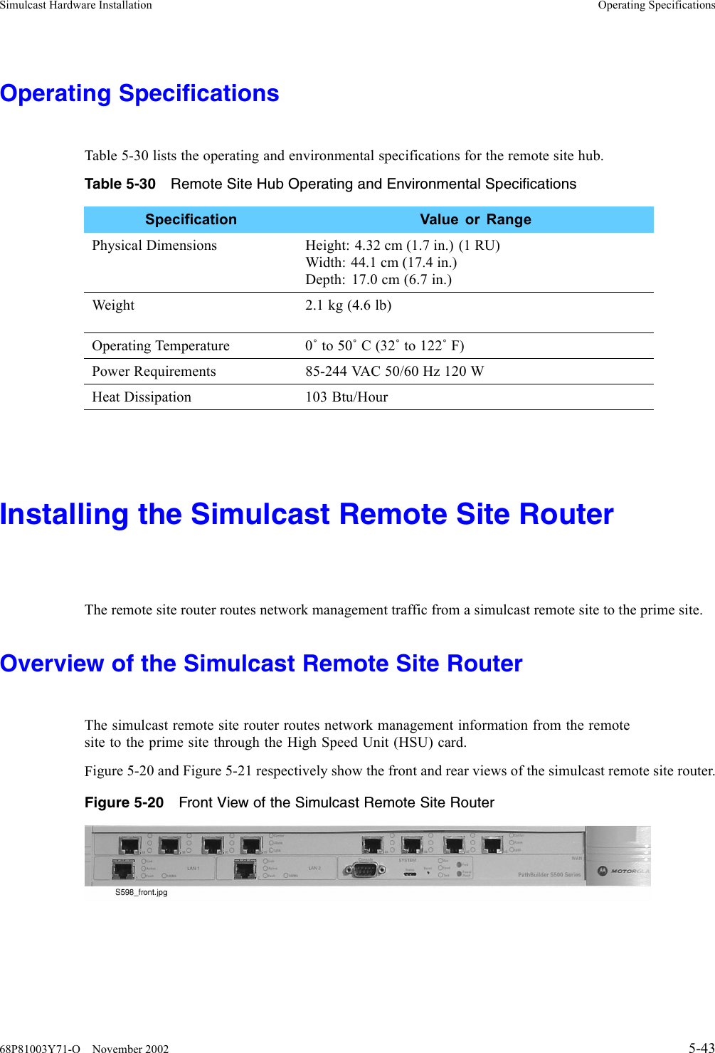 Simulcast Hardware Installation Operating SpecificationsOperating SpecificationsTable 5-30 lists the operating and environmental specifications for the remote site hub.Table 5-30 Remote Site Hub Operating and Environmental SpecificationsSpecification Value or RangePhysical Dimensions Height: 4.32 cm (1.7 in.) (1 RU)Width: 44.1 cm (17.4 in.)Depth: 17.0 cm (6.7 in.)Weight 2.1kg(4.6lb)Operating Temperature 0˚to 50˚C(32˚to 122˚F)Power Requirements 85-244 VAC 50/60 Hz 120 WHeat Dissipation 103 Btu/HourInstalling the Simulcast Remote Site RouterThe remote site router routes network management traffic from a simulcast remote site to the prime site.Overview of the Simulcast Remote Site RouterThe simulcast remote site router routes network management information from the remotesite to the prime site through the High Speed Unit (HSU) card.Figure 5-20 and Figure 5-21 respectively show the front and rear views of the simulcast remote site router.Figure 5-20 Front View of the Simulcast Remote Site Router68P81003Y71-O November 2002 5-43