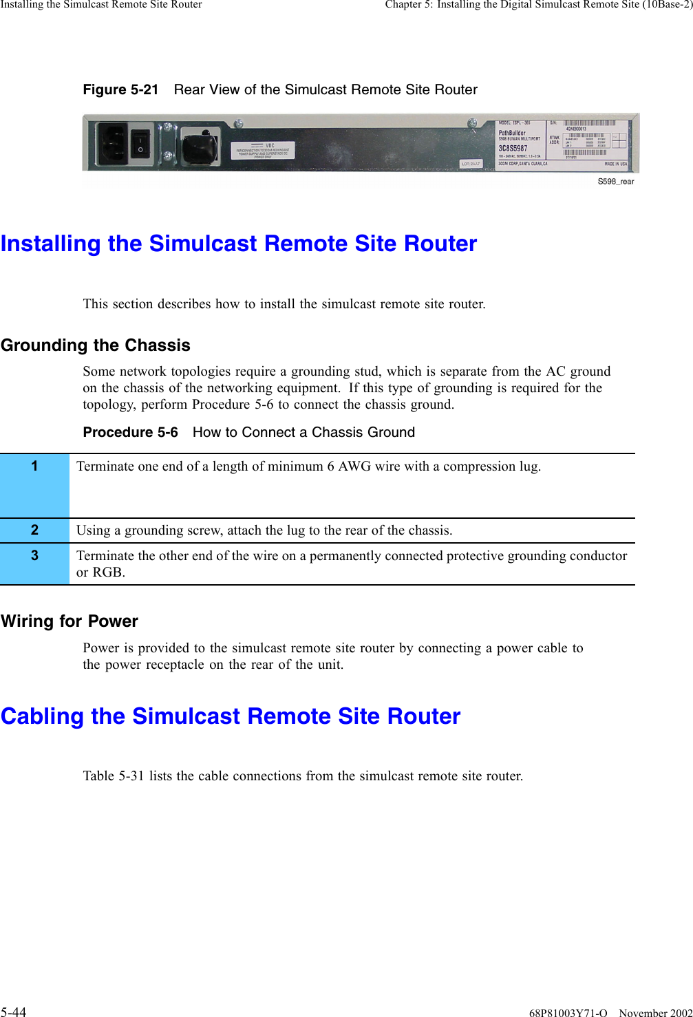 Installing the Simulcast Remote Site Router Chapter 5: Installing the Digital Simulcast Remote Site (10Base-2)Figure 5-21 Rear View of the Simulcast Remote Site RouterInstalling the Simulcast Remote Site RouterThis section describes how to install the simulcast remote site router.Grounding the ChassisSome network topologies require a grounding stud, which is separate from the AC groundon the chassis of the networking equipment. If this type of grounding is required for thetopology, perform Procedure 5-6 to connect the chassis ground.Procedure 5-6 How to Connect a Chassis Ground1Terminate one end of a length of minimum 6 AWG wire with a compression lug.2Using a grounding screw, attach the lug to the rear of the chassis.3Terminate the other end of the wire on a permanently connected protective grounding conductoror RGB.Wiring for PowerPower is provided to the simulcast remote site router by connecting a power cable tothe power receptacle on the rear of the unit.Cabling the Simulcast Remote Site RouterTable 5-31 lists the cable connections from the simulcast remote site router.5-44 68P81003Y71-O November 2002