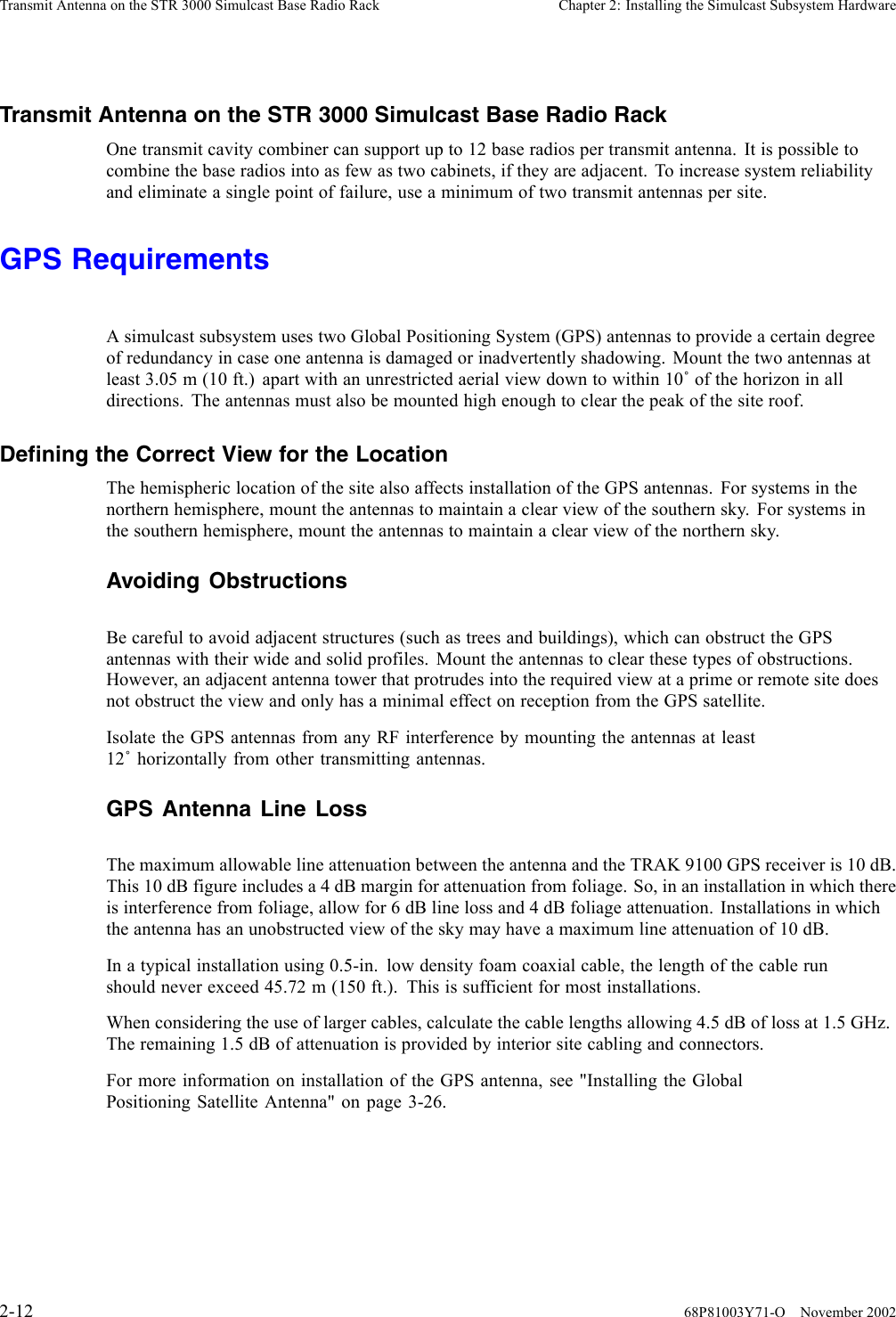 Transmit Antenna on the STR 3000 Simulcast Base Radio Rack Chapter 2: Installing the Simulcast Subsystem HardwareTransmit Antenna on the STR 3000 Simulcast Base Radio RackOne transmit cavity combiner can support up to 12 base radios per transmit antenna. It is possible tocombine the base radios into as few as two cabinets, if they are adjacent. To increase system reliabilityand eliminate a single point of failure, use a minimum of two transmit antennas per site.GPS RequirementsA simulcast subsystem uses two Global Positioning System (GPS) antennas to provide a certain degreeof redundancy in case one antenna is damaged or inadvertently shadowing. Mount the two antennas atleast 3.05 m (10 ft.) apart with an unrestricted aerial view down to within 10˚of the horizon in alldirections. The antennas must also be mounted high enough to clear the peak of the site roof.Defining the Correct View for the LocationThe hemispheric location of the site also affects installation of the GPS antennas. For systems in thenorthern hemisphere, mount the antennas to maintain a clear view of the southern sky. For systems inthe southern hemisphere, mount the antennas to maintain a clear view of the northern sky.Avoiding ObstructionsBe careful to avoid adjacent structures (such as trees and buildings), which can obstruct the GPSantennas with their wide and solid profiles. Mount the antennas to clear these types of obstructions.However, an adjacent antenna tower that protrudes into the required view at a prime or remote site doesnot obstruct the view and only has a minimal effect on reception from the GPS satellite.Isolate the GPS antennas from any RF interference by mounting the antennas at least12˚horizontally from other transmitting antennas.GPS Antenna Line LossThe maximum allowable line attenuation between the antenna and the TRAK 9100 GPS receiver is 10 dB.This 10 dB figure includes a 4 dB margin for attenuation from foliage. So, in an installation in which thereis interference from foliage, allow for 6 dB line loss and 4 dB foliage attenuation. Installations in whichthe antenna has an unobstructed view of the sky may have a maximum line attenuation of 10 dB.In a typical installation using 0.5-in. low density foam coaxial cable, the length of the cable runshould never exceed 45.72 m (150 ft.). This is sufficient for most installations.When considering the use of larger cables, calculate the cable lengths allowing 4.5 dB of loss at 1.5 GHz.The remaining 1.5 dB of attenuation is provided by interior site cabling and connectors.For more information on installation of the GPS antenna, see &quot;Installing the GlobalPositioning Satellite Antenna&quot; on page 3-26.2-12 68P81003Y71-O November 2002