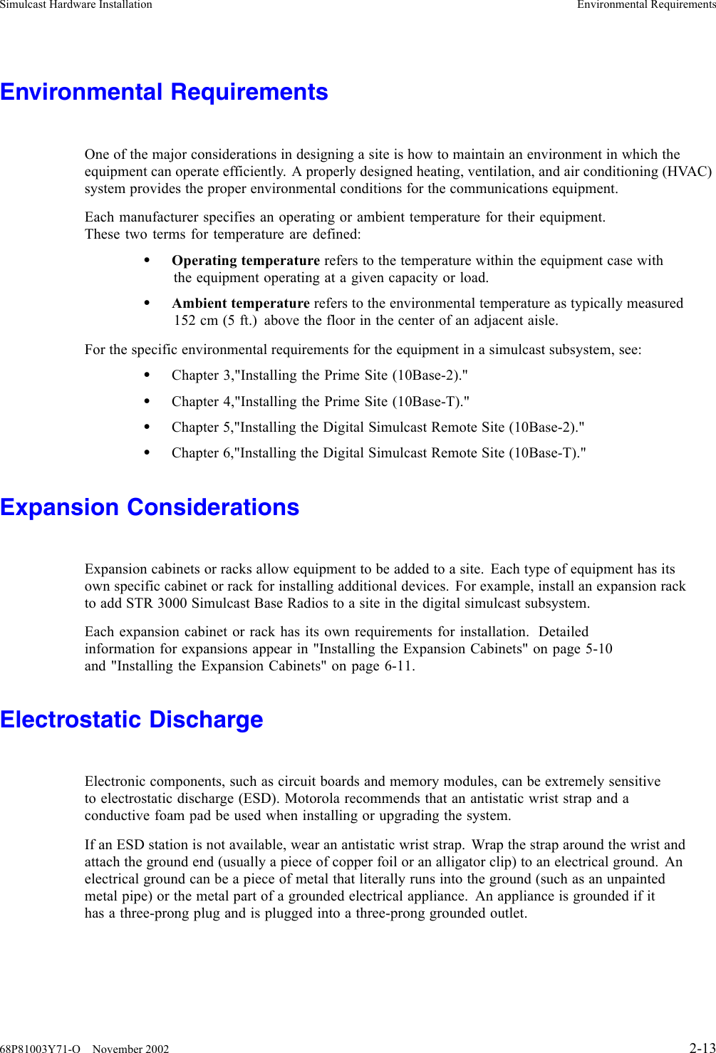 Simulcast Hardware Installation Environmental RequirementsEnvironmental RequirementsOne of the major considerations in designing a site is how to maintain an environment in which theequipment can operate efficiently. A properly designed heating, ventilation, and air conditioning (HVAC)system provides the proper environmental conditions for the communications equipment.Each manufacturer specifies an operating or ambient temperature for their equipment.These two terms for temperature are defined:•Operating temperature refers to the temperature within the equipment case withthe equipment operating at a given capacity or load.•Ambient temperature refers to the environmental temperature as typically measured152 cm (5 ft.) above the floor in the center of an adjacent aisle.For the specific environmental requirements for the equipment in a simulcast subsystem, see:•Chapter 3,&quot;Installing the Prime Site (10Base-2).&quot;•Chapter 4,&quot;Installing the Prime Site (10Base-T).&quot;•Chapter 5,&quot;Installing the Digital Simulcast Remote Site (10Base-2).&quot;•Chapter 6,&quot;Installing the Digital Simulcast Remote Site (10Base-T).&quot;Expansion ConsiderationsExpansion cabinets or racks allow equipment to be added to a site. Each type of equipment has itsown specific cabinet or rack for installing additional devices. For example, install an expansion rackto add STR 3000 Simulcast Base Radios to a site in the digital simulcast subsystem.Each expansion cabinet or rack has its own requirements for installation. Detailedinformation for expansions appear in &quot;Installing the Expansion Cabinets&quot; on page 5-10and &quot;Installing the Expansion Cabinets&quot; on page 6-11.Electrostatic DischargeElectronic components, such as circuit boards and memory modules, can be extremely sensitiveto electrostatic discharge (ESD). Motorola recommends that an antistatic wrist strap and aconductive foam pad be used when installing or upgrading the system.If an ESD station is not available, wear an antistatic wrist strap. Wrap the strap around the wrist andattach the ground end (usually a piece of copper foil or an alligator clip) to an electrical ground. Anelectrical ground can be a piece of metal that literally runs into the ground (such as an unpaintedmetal pipe) or the metal part of a grounded electrical appliance. An appliance is grounded if ithas a three-prong plug and is plugged into a three-prong grounded outlet.68P81003Y71-O November 2002 2-13