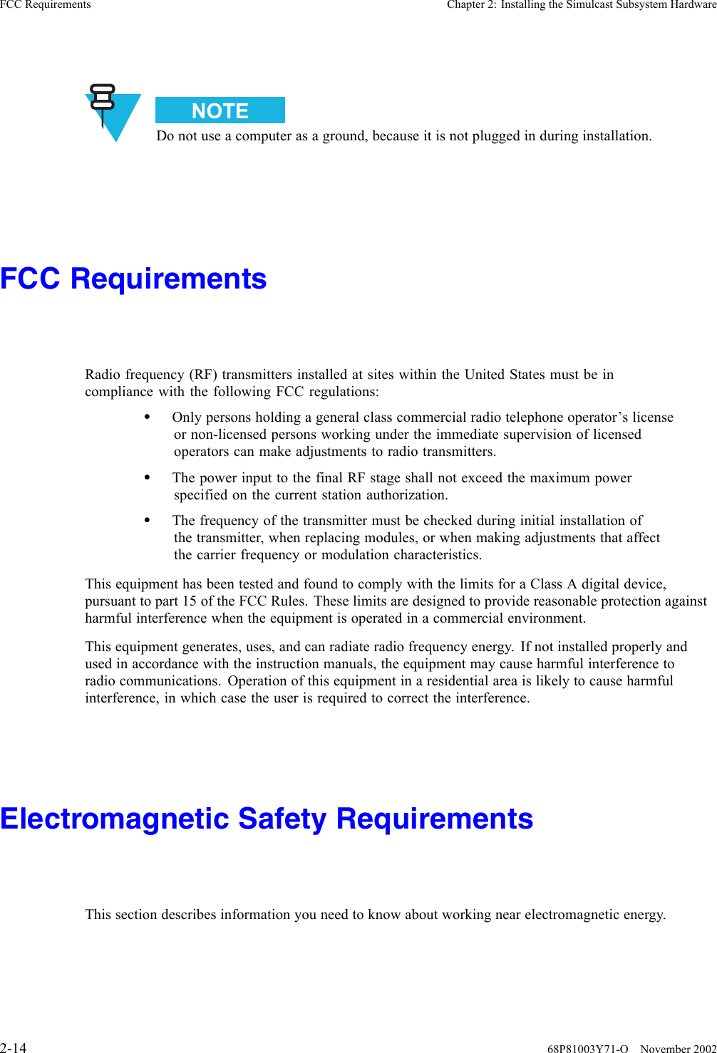 FCC Requirements Chapter 2: Installing the Simulcast Subsystem HardwareDo not use a computer as a ground, because it is not plugged in during installation.FCC RequirementsRadio frequency (RF) transmitters installed at sites within the United States must be incompliance with the following FCC regulations:•Only persons holding a general class commercial radio telephone operator’s licenseor non-licensed persons working under the immediate supervision of licensedoperators can make adjustments to radio transmitters.•The power input to the final RF stage shall not exceed the maximum powerspecified on the current station authorization.•The frequency of the transmitter must be checked during initial installation ofthe transmitter, when replacing modules, or when making adjustments that affectthe carrier frequency or modulation characteristics.This equipment has been tested and found to comply with the limits for a Class A digital device,pursuant to part 15 of the FCC Rules. These limits are designed to provide reasonable protection againstharmful interference when the equipment is operated in a commercial environment.This equipment generates, uses, and can radiate radio frequency energy. If not installed properly andused in accordance with the instruction manuals, the equipment may cause harmful interference toradio communications. Operation of this equipment in a residential area is likely to cause harmfulinterference, in which case the user is required to correct the interference.Electromagnetic Safety RequirementsThis section describes information you need to know about working near electromagnetic energy.2-14 68P81003Y71-O November 2002