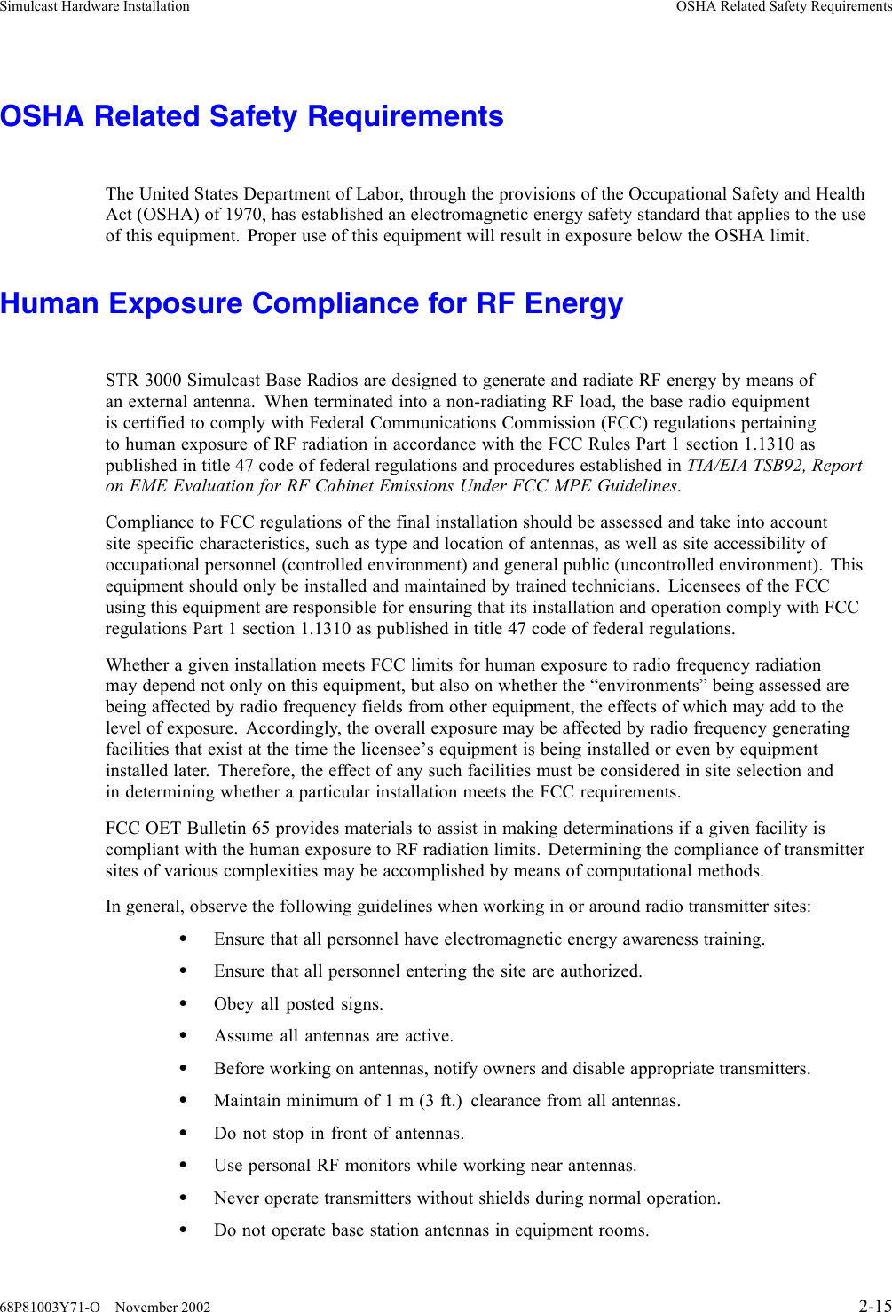 Simulcast Hardware Installation OSHA Related Safety RequirementsOSHA Related Safety RequirementsThe United States Department of Labor, through the provisions of the Occupational Safety and HealthAct (OSHA) of 1970, has established an electromagnetic energy safety standard that applies to the useof this equipment. Proper use of this equipment will result in exposure below the OSHA limit.Human Exposure Compliance for RF EnergySTR 3000 Simulcast Base Radios are designed to generate and radiate RF energy by means ofan external antenna. When terminated into a non-radiating RF load, the base radio equipmentis certified to comply with Federal Communications Commission (FCC) regulations pertainingto human exposure of RF radiation in accordance with the FCC Rules Part 1 section 1.1310 aspublished in title 47 code of federal regulations and procedures established in TIA/EIA TSB92, Reporton EME Evaluation for RF Cabinet Emissions Under FCC MPE Guidelines.Compliance to FCC regulations of the final installation should be assessed and take into accountsite specific characteristics, such as type and location of antennas, as well as site accessibility ofoccupational personnel (controlled environment) and general public (uncontrolled environment). Thisequipment should only be installed and maintained by trained technicians. Licensees of the FCCusing this equipment are responsible for ensuring that its installation and operation comply with FCCregulations Part 1 section 1.1310 as published in title 47 code of federal regulations.Whether a given installation meets FCC limits for human exposure to radio frequency radiationmay depend not only on this equipment, but also on whether the “environments” being assessed arebeing affected by radio frequency fields from other equipment, the effects of which may add to thelevel of exposure. Accordingly, the overall exposure may be affected by radio frequency generatingfacilities that exist at the time the licensee’s equipment is being installed or even by equipmentinstalled later. Therefore, the effect of any such facilities must be considered in site selection andin determining whether a particular installation meets the FCC requirements.FCC OET Bulletin 65 provides materials to assist in making determinations if a given facility iscompliant with the human exposure to RF radiation limits. Determining the compliance of transmittersites of various complexities may be accomplished by means of computational methods.In general, observe the following guidelines when working in or around radio transmitter sites:•Ensure that all personnel have electromagnetic energy awareness training.•Ensure that all personnel entering the site are authorized.•Obey all posted signs.•Assume all antennas are active.•Beforeworkingonantennas,notifyowners and disable appropriate transmitters.•Maintain minimum of 1 m (3 ft.) clearance from all antennas.•Do not stop in front of antennas.•Use personal RF monitors while working near antennas.•Never operate transmitters without shields during normal operation.•Do not operate base station antennas in equipment rooms.68P81003Y71-O November 2002 2-15