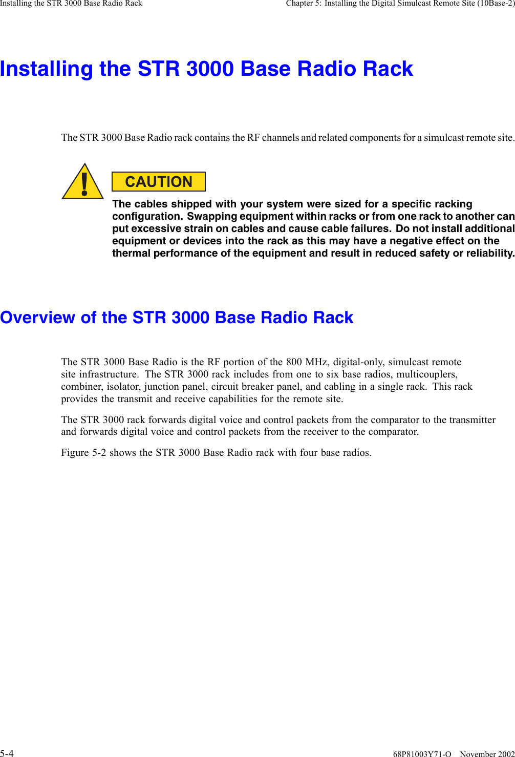 Installing the STR 3000 Base Radio Rack Chapter 5: Installing the Digital Simulcast Remote Site (10Base-2)Installing the STR 3000 Base Radio RackThe STR 3000 Base Radio rack contains the RF channels and related components for a simulcast remote site.The cables shipped with your system were sized for a specific rackingconfiguration. Swapping equipment within racks or from one rack to another canput excessive strain on cables and cause cable failures. Do not install additionalequipment or devices into the rack as this may have a negative effect on thethermal performance of the equipment and result in reduced safety or reliability.Overview of the STR 3000 Base Radio RackThe STR 3000 Base Radio is the RF portion of the 800 MHz, digital-only, simulcast remotesite infrastructure. The STR 3000 rack includes from one to six base radios, multicouplers,combiner, isolator, junction panel, circuit breaker panel, and cabling in a single rack. This rackprovides the transmit and receive capabilities for the remote site.The STR 3000 rack forwards digital voice and control packets from the comparator to the transmitterand forwards digital voice and control packets from the receiver to the comparator.Figure 5-2 shows the STR 3000 Base Radio rack with four base radios.5-4 68P81003Y71-O November 2002