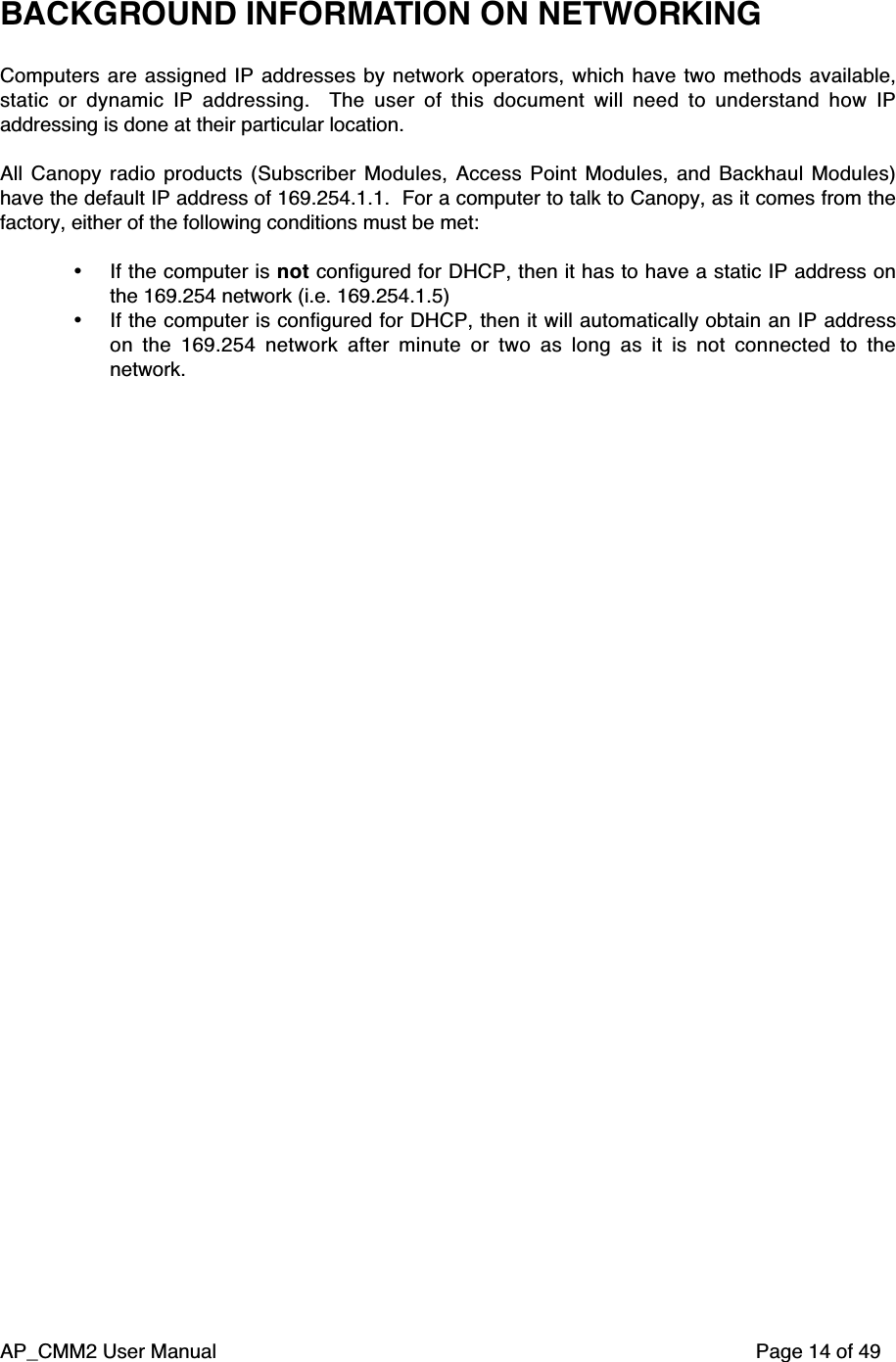 AP_CMM2 User Manual Page 14 of 49BACKGROUND INFORMATION ON NETWORKINGComputers are assigned IP addresses by network operators, which have two methods available,static or dynamic IP addressing.   The user of this document will need to understand how IPaddressing is done at their particular location.All Canopy radio products (Subscriber Modules, Access Point Modules, and Backhaul Modules)have the default IP address of 169.254.1.1.  For a computer to talk to Canopy, as it comes from thefactory, either of the following conditions must be met:• If the computer is not configured for DHCP, then it has to have a static IP address onthe 169.254 network (i.e. 169.254.1.5)• If the computer is configured for DHCP, then it will automatically obtain an IP addresson the 169.254 network after minute or two as long as it is not connected to thenetwork.