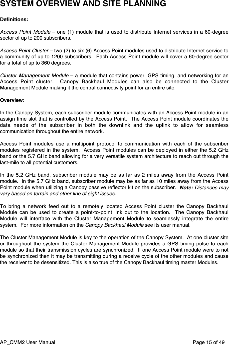 AP_CMM2 User Manual Page 15 of 49SYSTEM OVERVIEW AND SITE PLANNINGDefinitions:Access Point Module – one (1) module that is used to distribute Internet services in a 60-degreesector of up to 200 subscribers.Access Point Cluster – two (2) to six (6) Access Point modules used to distribute Internet service toa community of up to 1200 subscribers.  Each Access Point module will cover a 60-degree sectorfor a total of up to 360 degrees.Cluster Management Module – a module that contains power, GPS timing, and networking for anAccess Point cluster.   Canopy Backhaul Modules can also be connected to the ClusterManagement Module making it the central connectivity point for an entire site.Overview:In the Canopy System, each subscriber module communicates with an Access Point module in anassign time slot that is controlled by the Access Point.  The Access Point module coordinates thedata needs of the subscriber in both the downlink and the uplink to allow for seamlesscommunication throughout the entire network.Access Point modules use a multipoint protocol to communication with each of the subscribermodules registered in the system.  Access Point modules can be deployed in either the 5.2 GHzband or the 5.7 GHz band allowing for a very versatile system architecture to reach out through thelast-mile to all potential customers.In the 5.2 GHz band, subscriber module may be as far as 2 miles away from the Access Pointmodule.  In the 5.7 GHz band, subscriber module may be as far as 10 miles away from the AccessPoint module when utilizing a Canopy passive reflector kit on the subscriber.  Note: Distances mayvary based on terrain and other line of sight issues.To bring a network feed out to a remotely located Access Point cluster the Canopy BackhaulModule can be used to create a point-to-point link out to the location.   The Canopy BackhaulModule will interface with the Cluster Management Module to seamlessly integrate the entiresystem.  For more information on the Canopy Backhaul Module see its user manual.The Cluster Management Module is key to the operation of the Canopy System.  At one cluster siteor throughout the system the Cluster Management Module provides a GPS timing pulse to eachmodule so that their transmission cycles are synchronized.  If one Access Point module were to notbe synchronized then it may be transmitting during a receive cycle of the other modules and causethe receiver to be desensitized. This is also true of the Canopy Backhaul timing master Modules.