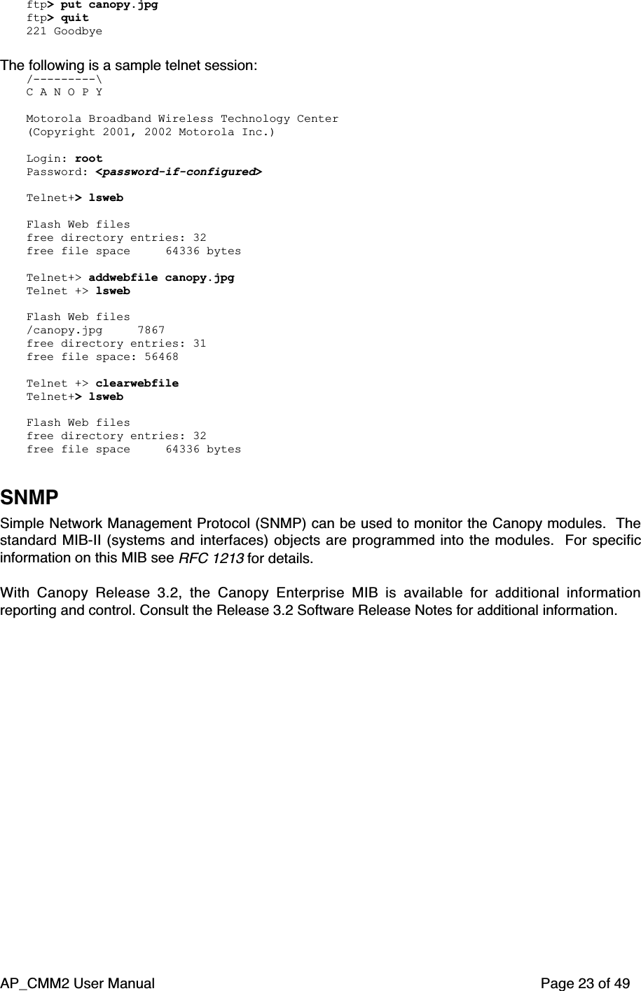 AP_CMM2 User Manual Page 23 of 49ftp&gt; put canopy.jpgftp&gt; quit221 GoodbyeThe following is a sample telnet session:/---------\C A N O P YMotorola Broadband Wireless Technology Center(Copyright 2001, 2002 Motorola Inc.)Login: rootPassword: &lt;password-if-configured&gt;Telnet+&gt; lswebFlash Web filesfree directory entries: 32free file space     64336 bytesTelnet+&gt; addwebfile canopy.jpgTelnet +&gt; lswebFlash Web files/canopy.jpg     7867free directory entries: 31free file space: 56468Telnet +&gt; clearwebfileTelnet+&gt; lswebFlash Web filesfree directory entries: 32free file space     64336 bytesSNMPSimple Network Management Protocol (SNMP) can be used to monitor the Canopy modules.  Thestandard MIB-II (systems and interfaces) objects are programmed into the modules.  For specificinformation on this MIB see RFC 1213 for details.With Canopy Release 3.2, the Canopy Enterprise MIB is available for additional informationreporting and control. Consult the Release 3.2 Software Release Notes for additional information.