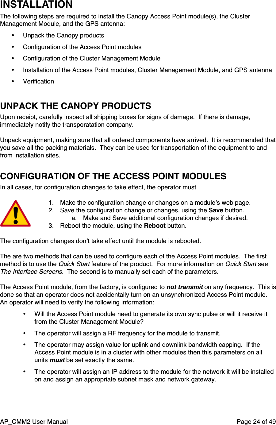 AP_CMM2 User Manual Page 24 of 49INSTALLATIONThe following steps are required to install the Canopy Access Point module(s), the ClusterManagement Module, and the GPS antenna:• Unpack the Canopy products• Configuration of the Access Point modules• Configuration of the Cluster Management Module• Installation of the Access Point modules, Cluster Management Module, and GPS antenna• VerificationUNPACK THE CANOPY PRODUCTSUpon receipt, carefully inspect all shipping boxes for signs of damage.  If there is damage,immediately notify the transporatation company.Unpack equipment, making sure that all ordered components have arrived.  It is recommended thatyou save all the packing materials.  They can be used for transportation of the equipment to andfrom installation sites.CONFIGURATION OF THE ACCESS POINT MODULESIn all cases, for configuration changes to take effect, the operator must1. Make the configuration change or changes on a module’s web page.2. Save the configuration change or changes, using the Save button.a. Make and Save additional configuration changes if desired.3. Reboot the module, using the Reboot button.The configuration changes don’t take effect until the module is rebooted.The are two methods that can be used to configure each of the Access Point modules.  The firstmethod is to use the Quick Start feature of the product.  For more information on Quick Start seeThe Interface Screens.  The second is to manually set each of the parameters.The Access Point module, from the factory, is configured to not transmit on any frequency.  This isdone so that an operator does not accidentally turn on an unsynchronized Access Point module.An operator will need to verify the following information:• Will the Access Point module need to generate its own sync pulse or will it receive itfrom the Cluster Management Module?• The operator will assign a RF frequency for the module to transmit.• The operator may assign value for uplink and downlink bandwidth capping.  If theAccess Point module is in a cluster with other modules then this parameters on allunits must be set exactly the same.• The operator will assign an IP address to the module for the network it will be installedon and assign an appropriate subnet mask and network gateway.