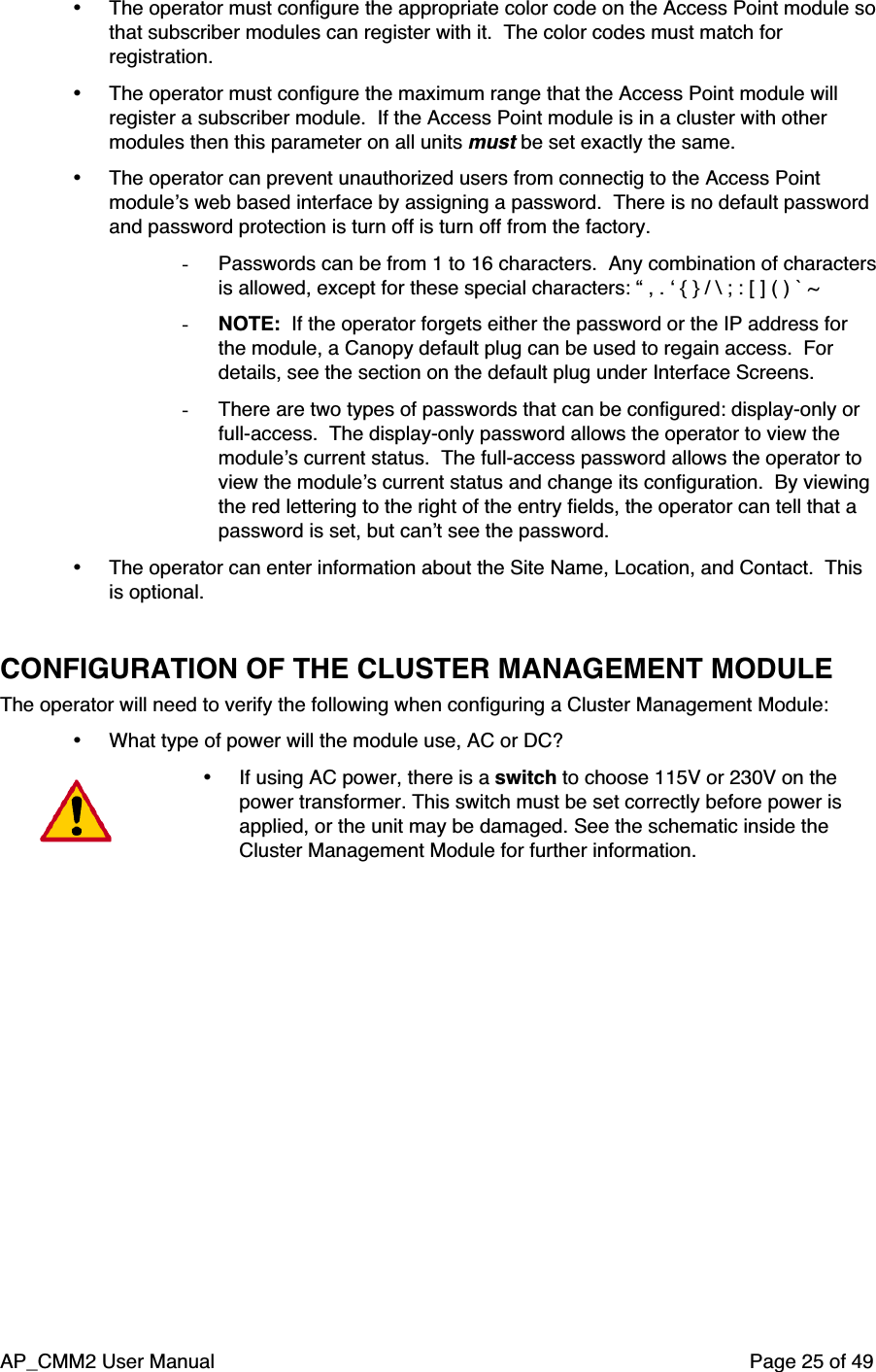AP_CMM2 User Manual Page 25 of 49• The operator must configure the appropriate color code on the Access Point module sothat subscriber modules can register with it.  The color codes must match forregistration.• The operator must configure the maximum range that the Access Point module willregister a subscriber module.  If the Access Point module is in a cluster with othermodules then this parameter on all units must be set exactly the same.• The operator can prevent unauthorized users from connectig to the Access Pointmodule’s web based interface by assigning a password.  There is no default passwordand password protection is turn off is turn off from the factory.- Passwords can be from 1 to 16 characters.  Any combination of charactersis allowed, except for these special characters: “ , . ‘ { } / \ ; : [ ] ( ) ` ~- NOTE:  If the operator forgets either the password or the IP address forthe module, a Canopy default plug can be used to regain access.  Fordetails, see the section on the default plug under Interface Screens.- There are two types of passwords that can be configured: display-only orfull-access.  The display-only password allows the operator to view themodule’s current status.  The full-access password allows the operator toview the module’s current status and change its configuration.  By viewingthe red lettering to the right of the entry fields, the operator can tell that apassword is set, but can’t see the password.• The operator can enter information about the Site Name, Location, and Contact.  Thisis optional.CONFIGURATION OF THE CLUSTER MANAGEMENT MODULEThe operator will need to verify the following when configuring a Cluster Management Module:• What type of power will the module use, AC or DC?• If using AC power, there is a switch to choose 115V or 230V on thepower transformer. This switch must be set correctly before power isapplied, or the unit may be damaged. See the schematic inside theCluster Management Module for further information.