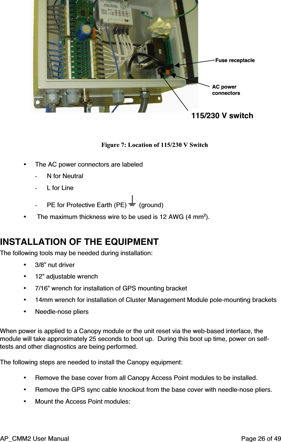 AP_CMM2 User Manual Page 26 of 49115/230 V switchAC powerconnectorsFuse receptacleFigure 7: Location of 115/230 V Switch• The AC power connectors are labeled- N for Neutral- L for Line- PE for Protective Earth (PE)   (ground)•  The maximum thickness wire to be used is 12 AWG (4 mm2).INSTALLATION OF THE EQUIPMENTThe following tools may be needed during installation:• 3/8” nut driver• 12” adjustable wrench• 7/16” wrench for installation of GPS mounting bracket• 14mm wrench for installation of Cluster Management Module pole-mounting brackets• Needle-nose pliersWhen power is applied to a Canopy module or the unit reset via the web-based interface, themodule will take approximately 25 seconds to boot up.  During this boot up time, power on self-tests and other diagnostics are being performed.The following steps are needed to install the Canopy equipment:• Remove the base cover from all Canopy Access Point modules to be installed.• Remove the GPS sync cable knockout from the base cover with needle-nose pliers.• Mount the Access Point modules: