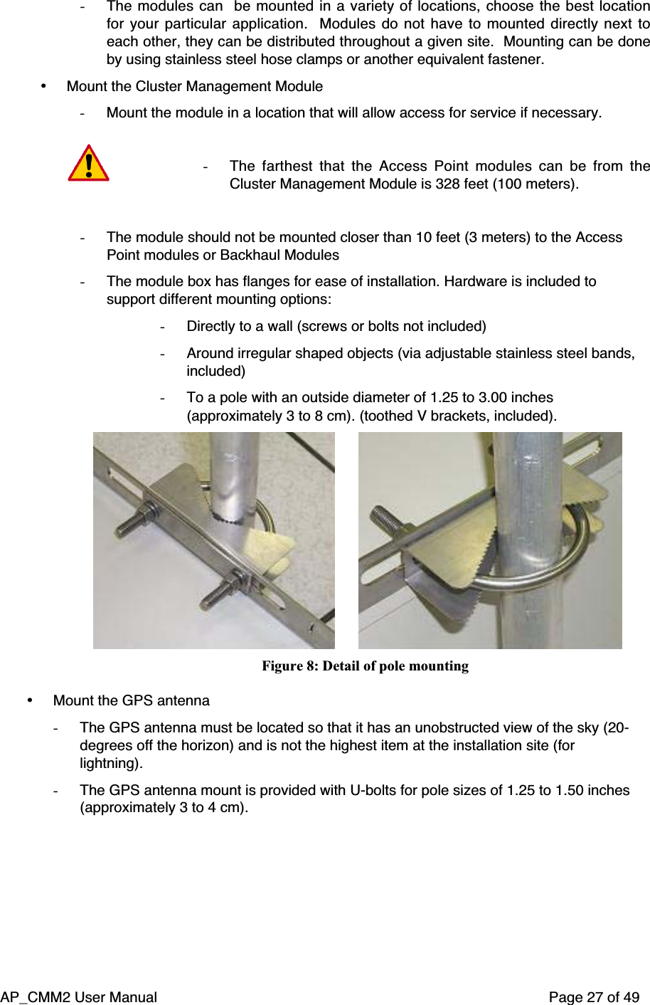 AP_CMM2 User Manual Page 27 of 49- The modules can  be mounted in a variety of locations, choose the best locationfor your particular application.   Modules do not have to mounted directly next toeach other, they can be distributed throughout a given site.  Mounting can be doneby using stainless steel hose clamps or another equivalent fastener.• Mount the Cluster Management Module- Mount the module in a location that will allow access for service if necessary.- The farthest that the Access Point modules can be from theCluster Management Module is 328 feet (100 meters).- The module should not be mounted closer than 10 feet (3 meters) to the AccessPoint modules or Backhaul Modules- The module box has flanges for ease of installation. Hardware is included tosupport different mounting options:- Directly to a wall (screws or bolts not included)- Around irregular shaped objects (via adjustable stainless steel bands,included)- To a pole with an outside diameter of 1.25 to 3.00 inches(approximately 3 to 8 cm). (toothed V brackets, included).                              Figure 8: Detail of pole mounting• Mount the GPS antenna- The GPS antenna must be located so that it has an unobstructed view of the sky (20-degrees off the horizon) and is not the highest item at the installation site (forlightning).- The GPS antenna mount is provided with U-bolts for pole sizes of 1.25 to 1.50 inches(approximately 3 to 4 cm).