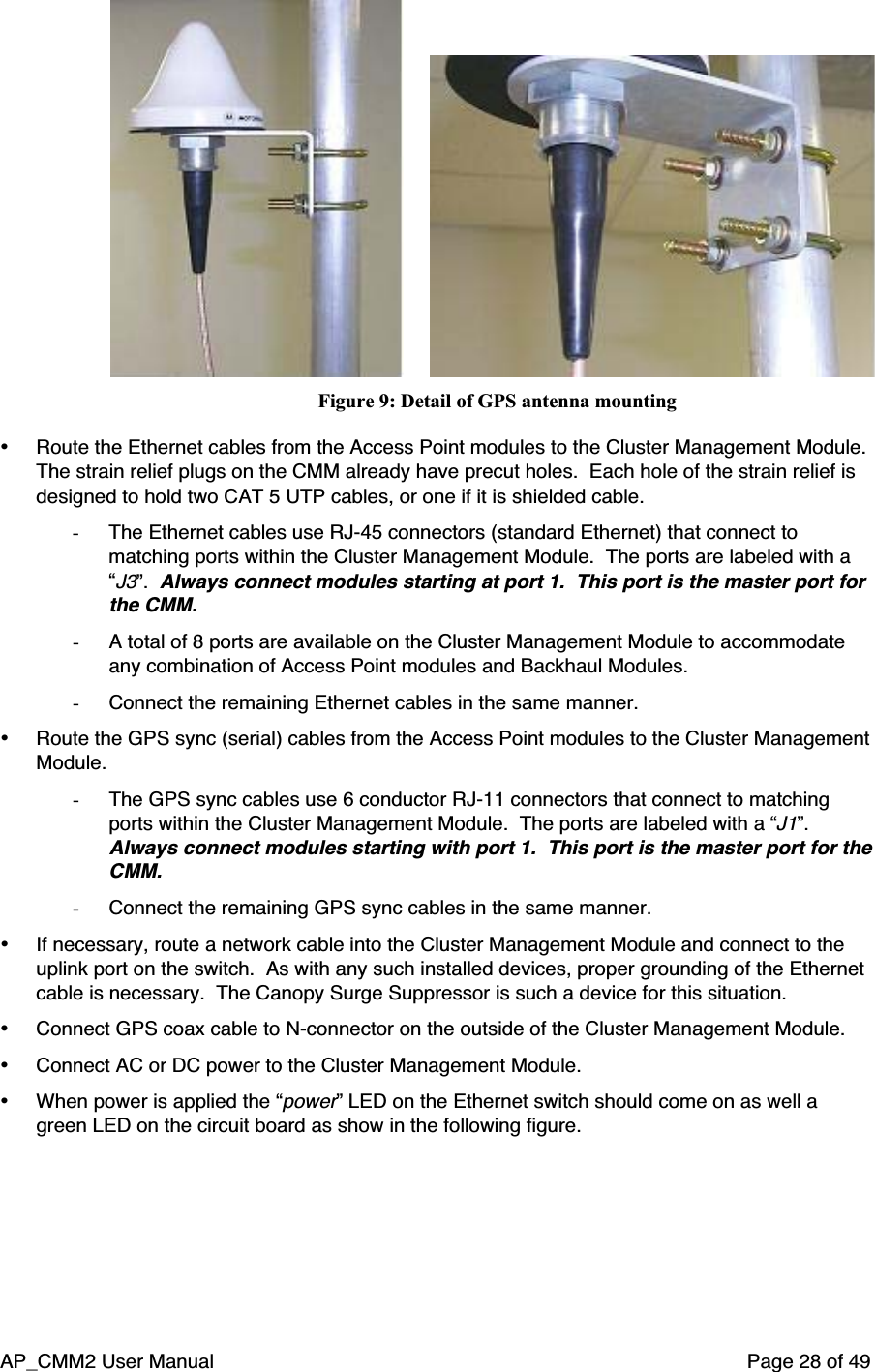 AP_CMM2 User Manual Page 28 of 49                          Figure 9: Detail of GPS antenna mounting• Route the Ethernet cables from the Access Point modules to the Cluster Management Module.The strain relief plugs on the CMM already have precut holes.  Each hole of the strain relief isdesigned to hold two CAT 5 UTP cables, or one if it is shielded cable.- The Ethernet cables use RJ-45 connectors (standard Ethernet) that connect tomatching ports within the Cluster Management Module.  The ports are labeled with a“J3”.  Always connect modules starting at port 1.  This port is the master port forthe CMM.- A total of 8 ports are available on the Cluster Management Module to accommodateany combination of Access Point modules and Backhaul Modules.- Connect the remaining Ethernet cables in the same manner.• Route the GPS sync (serial) cables from the Access Point modules to the Cluster ManagementModule.- The GPS sync cables use 6 conductor RJ-11 connectors that connect to matchingports within the Cluster Management Module.  The ports are labeled with a “J1”.Always connect modules starting with port 1.  This port is the master port for theCMM.- Connect the remaining GPS sync cables in the same manner.• If necessary, route a network cable into the Cluster Management Module and connect to theuplink port on the switch.  As with any such installed devices, proper grounding of the Ethernetcable is necessary.  The Canopy Surge Suppressor is such a device for this situation.• Connect GPS coax cable to N-connector on the outside of the Cluster Management Module.• Connect AC or DC power to the Cluster Management Module.• When power is applied the “power” LED on the Ethernet switch should come on as well agreen LED on the circuit board as show in the following figure.