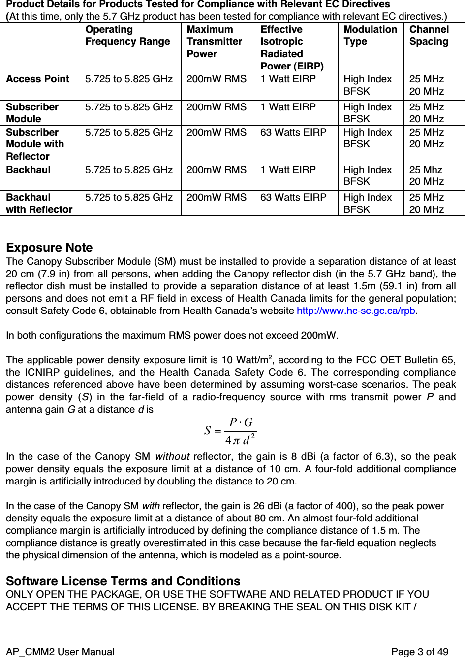 AP_CMM2 User Manual Page 3 of 49Product Details for Products Tested for Compliance with Relevant EC Directives(At this time, only the 5.7 GHz product has been tested for compliance with relevant EC directives.)OperatingFrequency RangeMaximumTransmitterPowerEffectiveIsotropicRadiatedPower (EIRP)ModulationTypeChannelSpacingAccess Point 5.725 to 5.825 GHz 200mW RMS 1 Watt EIRP High IndexBFSK25 MHz20 MHzSubscriberModule5.725 to 5.825 GHz 200mW RMS 1 Watt EIRP High IndexBFSK25 MHz20 MHzSubscriberModule withReflector5.725 to 5.825 GHz 200mW RMS 63 Watts EIRP High IndexBFSK25 MHz20 MHzBackhaul 5.725 to 5.825 GHz 200mW RMS 1 Watt EIRP High IndexBFSK25 Mhz20 MHzBackhaulwith Reflector5.725 to 5.825 GHz 200mW RMS 63 Watts EIRP High IndexBFSK25 MHz20 MHzExposure NoteThe Canopy Subscriber Module (SM) must be installed to provide a separation distance of at least20 cm (7.9 in) from all persons, when adding the Canopy reflector dish (in the 5.7 GHz band), thereflector dish must be installed to provide a separation distance of at least 1.5m (59.1 in) from allpersons and does not emit a RF field in excess of Health Canada limits for the general population;consult Safety Code 6, obtainable from Health Canada’s website http://www.hc-sc.gc.ca/rpb.In both configurations the maximum RMS power does not exceed 200mW.The applicable power density exposure limit is 10 Watt/m2, according to the FCC OET Bulletin 65,the ICNIRP guidelines, and the Health Canada Safety Code 6. The corresponding compliancedistances referenced above have been determined by assuming worst-case scenarios. The peakpower density (S) in the far-field of a radio-frequency source with rms transmit power P andantenna gain G at a distance d is24dGPSπ⋅=In the case of the Canopy SM without reflector, the gain is 8 dBi (a factor of 6.3), so the peakpower density equals the exposure limit at a distance of 10 cm. A four-fold additional compliancemargin is artificially introduced by doubling the distance to 20 cm.In the case of the Canopy SM with reflector, the gain is 26 dBi (a factor of 400), so the peak powerdensity equals the exposure limit at a distance of about 80 cm. An almost four-fold additionalcompliance margin is artificially introduced by defining the compliance distance of 1.5 m. Thecompliance distance is greatly overestimated in this case because the far-field equation neglectsthe physical dimension of the antenna, which is modeled as a point-source.Software License Terms and ConditionsONLY OPEN THE PACKAGE, OR USE THE SOFTWARE AND RELATED PRODUCT IF YOUACCEPT THE TERMS OF THIS LICENSE. BY BREAKING THE SEAL ON THIS DISK KIT /