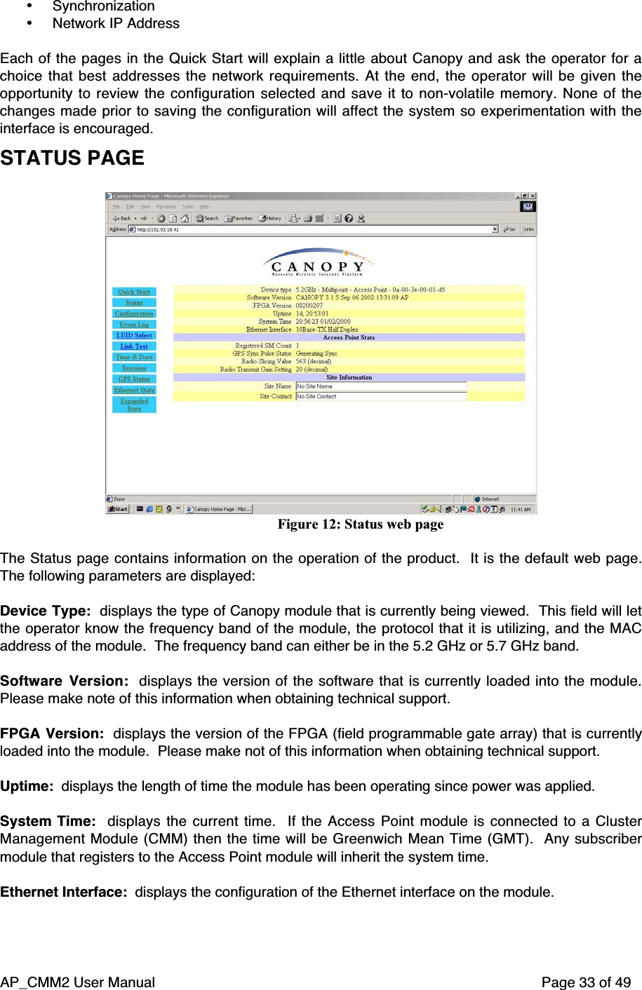 AP_CMM2 User Manual Page 33 of 49• Synchronization• Network IP AddressEach of the pages in the Quick Start will explain a little about Canopy and ask the operator for achoice that best addresses the network requirements. At the end, the operator will be given theopportunity to review the configuration selected and save it to non-volatile memory. None of thechanges made prior to saving the configuration will affect the system so experimentation with theinterface is encouraged.STATUS PAGEFigure 12: Status web pageThe Status page contains information on the operation of the product.  It is the default web page.The following parameters are displayed:Device Type:  displays the type of Canopy module that is currently being viewed.  This field will letthe operator know the frequency band of the module, the protocol that it is utilizing, and the MACaddress of the module.  The frequency band can either be in the 5.2 GHz or 5.7 GHz band.Software Version:  displays the version of the software that is currently loaded into the module.Please make note of this information when obtaining technical support.FPGA Version:  displays the version of the FPGA (field programmable gate array) that is currentlyloaded into the module.  Please make not of this information when obtaining technical support.Uptime:  displays the length of time the module has been operating since power was applied.System Time:   displays the  current time.   If  the  Access Point module is connected to  a  ClusterManagement Module (CMM) then the time will be Greenwich Mean Time (GMT).  Any subscribermodule that registers to the Access Point module will inherit the system time.Ethernet Interface:  displays the configuration of the Ethernet interface on the module.