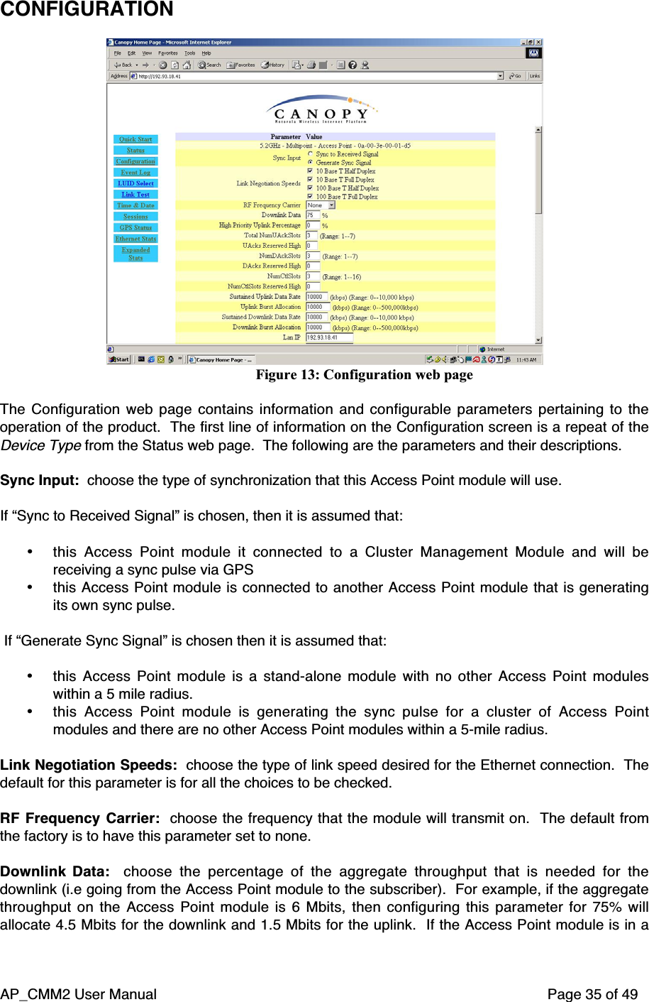 AP_CMM2 User Manual Page 35 of 49CONFIGURATIONFigure 13: Configuration web pageThe Configuration web page contains information and configurable parameters pertaining to theoperation of the product.  The first line of information on the Configuration screen is a repeat of theDevice Type from the Status web page.  The following are the parameters and their descriptions.Sync Input:  choose the type of synchronization that this Access Point module will use.If “Sync to Received Signal” is chosen, then it is assumed that:• this Access Point module it connected to a Cluster Management Module and will bereceiving a sync pulse via GPS• this Access Point module is connected to another Access Point module that is generatingits own sync pulse. If “Generate Sync Signal” is chosen then it is assumed that:• this Access Point module is a stand-alone module with no other Access Point moduleswithin a 5 mile radius.• this Access Point module is generating the sync pulse for a cluster of Access Pointmodules and there are no other Access Point modules within a 5-mile radius.Link Negotiation Speeds:  choose the type of link speed desired for the Ethernet connection.  Thedefault for this parameter is for all the choices to be checked.RF Frequency Carrier:   choose the frequency that the module will transmit on.   The default fromthe factory is to have this parameter set to none.Downlink Data:   choose the percentage of the aggregate throughput that is needed for thedownlink (i.e going from the Access Point module to the subscriber).  For example, if the aggregatethroughput on the Access Point module is 6 Mbits, then configuring this parameter for 75% willallocate 4.5 Mbits for the downlink and 1.5 Mbits for the uplink.  If the Access Point module is in a