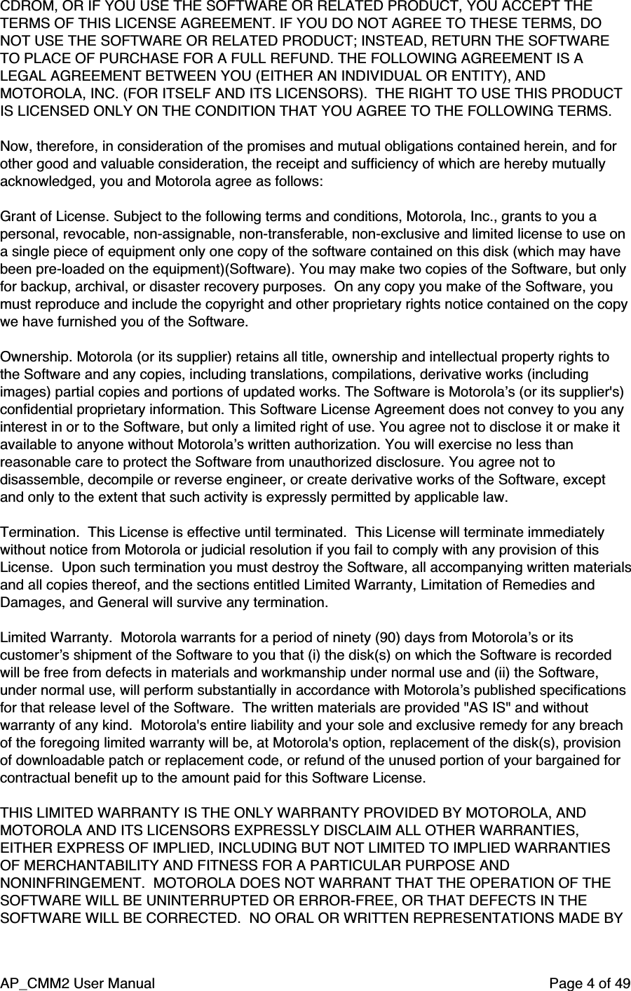 AP_CMM2 User Manual Page 4 of 49CDROM, OR IF YOU USE THE SOFTWARE OR RELATED PRODUCT, YOU ACCEPT THETERMS OF THIS LICENSE AGREEMENT. IF YOU DO NOT AGREE TO THESE TERMS, DONOT USE THE SOFTWARE OR RELATED PRODUCT; INSTEAD, RETURN THE SOFTWARETO PLACE OF PURCHASE FOR A FULL REFUND. THE FOLLOWING AGREEMENT IS ALEGAL AGREEMENT BETWEEN YOU (EITHER AN INDIVIDUAL OR ENTITY), ANDMOTOROLA, INC. (FOR ITSELF AND ITS LICENSORS).  THE RIGHT TO USE THIS PRODUCTIS LICENSED ONLY ON THE CONDITION THAT YOU AGREE TO THE FOLLOWING TERMS.Now, therefore, in consideration of the promises and mutual obligations contained herein, and forother good and valuable consideration, the receipt and sufficiency of which are hereby mutuallyacknowledged, you and Motorola agree as follows:Grant of License. Subject to the following terms and conditions, Motorola, Inc., grants to you apersonal, revocable, non-assignable, non-transferable, non-exclusive and limited license to use ona single piece of equipment only one copy of the software contained on this disk (which may havebeen pre-loaded on the equipment)(Software). You may make two copies of the Software, but onlyfor backup, archival, or disaster recovery purposes.  On any copy you make of the Software, youmust reproduce and include the copyright and other proprietary rights notice contained on the copywe have furnished you of the Software.Ownership. Motorola (or its supplier) retains all title, ownership and intellectual property rights tothe Software and any copies, including translations, compilations, derivative works (includingimages) partial copies and portions of updated works. The Software is Motorola’s (or its supplier&apos;s)confidential proprietary information. This Software License Agreement does not convey to you anyinterest in or to the Software, but only a limited right of use. You agree not to disclose it or make itavailable to anyone without Motorola’s written authorization. You will exercise no less thanreasonable care to protect the Software from unauthorized disclosure. You agree not todisassemble, decompile or reverse engineer, or create derivative works of the Software, exceptand only to the extent that such activity is expressly permitted by applicable law.Termination.  This License is effective until terminated.  This License will terminate immediatelywithout notice from Motorola or judicial resolution if you fail to comply with any provision of thisLicense.  Upon such termination you must destroy the Software, all accompanying written materialsand all copies thereof, and the sections entitled Limited Warranty, Limitation of Remedies andDamages, and General will survive any termination.Limited Warranty.  Motorola warrants for a period of ninety (90) days from Motorola’s or itscustomer’s shipment of the Software to you that (i) the disk(s) on which the Software is recordedwill be free from defects in materials and workmanship under normal use and (ii) the Software,under normal use, will perform substantially in accordance with Motorola’s published specificationsfor that release level of the Software.  The written materials are provided &quot;AS IS&quot; and withoutwarranty of any kind.  Motorola&apos;s entire liability and your sole and exclusive remedy for any breachof the foregoing limited warranty will be, at Motorola&apos;s option, replacement of the disk(s), provisionof downloadable patch or replacement code, or refund of the unused portion of your bargained forcontractual benefit up to the amount paid for this Software License.THIS LIMITED WARRANTY IS THE ONLY WARRANTY PROVIDED BY MOTOROLA, ANDMOTOROLA AND ITS LICENSORS EXPRESSLY DISCLAIM ALL OTHER WARRANTIES,EITHER EXPRESS OF IMPLIED, INCLUDING BUT NOT LIMITED TO IMPLIED WARRANTIESOF MERCHANTABILITY AND FITNESS FOR A PARTICULAR PURPOSE ANDNONINFRINGEMENT.  MOTOROLA DOES NOT WARRANT THAT THE OPERATION OF THESOFTWARE WILL BE UNINTERRUPTED OR ERROR-FREE, OR THAT DEFECTS IN THESOFTWARE WILL BE CORRECTED.  NO ORAL OR WRITTEN REPRESENTATIONS MADE BY