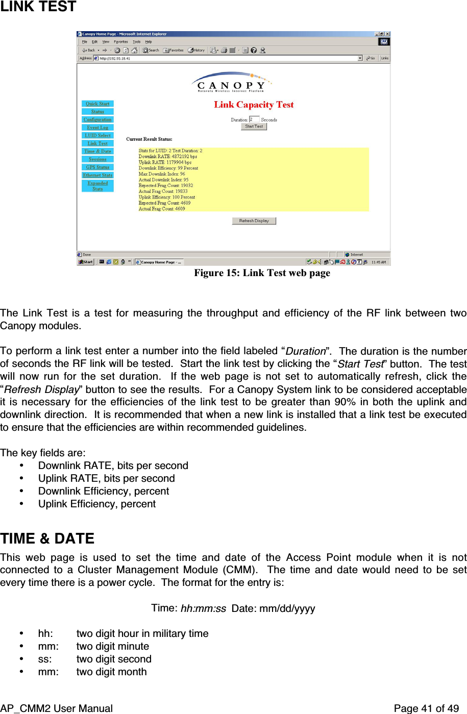 AP_CMM2 User Manual Page 41 of 49LINK TESTFigure 15: Link Test web pageThe Link Test is a test for measuring the throughput and efficiency of the RF link between twoCanopy modules.To perform a link test enter a number into the field labeled “Duration”.  The duration is the numberof seconds the RF link will be tested.  Start the link test by clicking the “Start Test” button.  The testwill now run for the set duration.   If the web page is not set to automatically refresh, click the“Refresh Display” button to see the results.  For a Canopy System link to be considered acceptableit is necessary for the efficiencies of the link test to be greater than 90% in both the uplink anddownlink direction.  It is recommended that when a new link is installed that a link test be executedto ensure that the efficiencies are within recommended guidelines.The key fields are:• Downlink RATE, bits per second• Uplink RATE, bits per second• Downlink Efficiency, percent• Uplink Efficiency, percentTIME &amp; DATEThis web page is used to set the time and date of the Access Point module when it is notconnected to a Cluster Management Module (CMM).   The time and date would need to be setevery time there is a power cycle.  The format for the entry is:Time: hh:mm:ss  Date: mm/dd/yyyy• hh:  two digit hour in military time• mm:  two digit minute• ss:  two digit second• mm:  two digit month