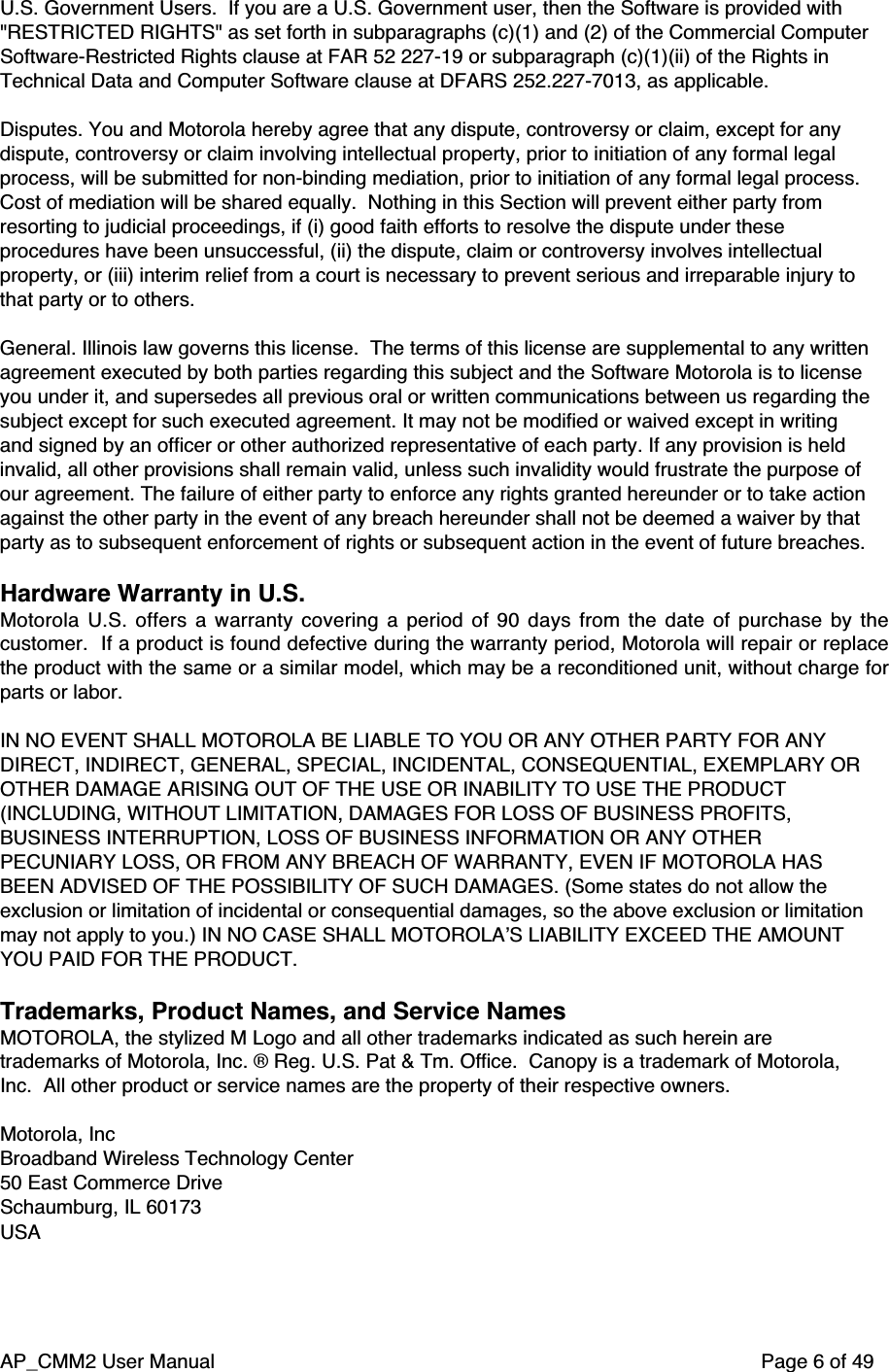 AP_CMM2 User Manual Page 6 of 49U.S. Government Users.  If you are a U.S. Government user, then the Software is provided with&quot;RESTRICTED RIGHTS&quot; as set forth in subparagraphs (c)(1) and (2) of the Commercial ComputerSoftware-Restricted Rights clause at FAR 52 227-19 or subparagraph (c)(1)(ii) of the Rights inTechnical Data and Computer Software clause at DFARS 252.227-7013, as applicable.Disputes. You and Motorola hereby agree that any dispute, controversy or claim, except for anydispute, controversy or claim involving intellectual property, prior to initiation of any formal legalprocess, will be submitted for non-binding mediation, prior to initiation of any formal legal process.Cost of mediation will be shared equally.  Nothing in this Section will prevent either party fromresorting to judicial proceedings, if (i) good faith efforts to resolve the dispute under theseprocedures have been unsuccessful, (ii) the dispute, claim or controversy involves intellectualproperty, or (iii) interim relief from a court is necessary to prevent serious and irreparable injury tothat party or to others.General. Illinois law governs this license.  The terms of this license are supplemental to any writtenagreement executed by both parties regarding this subject and the Software Motorola is to licenseyou under it, and supersedes all previous oral or written communications between us regarding thesubject except for such executed agreement. It may not be modified or waived except in writingand signed by an officer or other authorized representative of each party. If any provision is heldinvalid, all other provisions shall remain valid, unless such invalidity would frustrate the purpose ofour agreement. The failure of either party to enforce any rights granted hereunder or to take actionagainst the other party in the event of any breach hereunder shall not be deemed a waiver by thatparty as to subsequent enforcement of rights or subsequent action in the event of future breaches.Hardware Warranty in U.S.Motorola U.S. offers a warranty covering a period of 90 days from the date of purchase by thecustomer.  If a product is found defective during the warranty period, Motorola will repair or replacethe product with the same or a similar model, which may be a reconditioned unit, without charge forparts or labor.IN NO EVENT SHALL MOTOROLA BE LIABLE TO YOU OR ANY OTHER PARTY FOR ANYDIRECT, INDIRECT, GENERAL, SPECIAL, INCIDENTAL, CONSEQUENTIAL, EXEMPLARY OROTHER DAMAGE ARISING OUT OF THE USE OR INABILITY TO USE THE PRODUCT(INCLUDING, WITHOUT LIMITATION, DAMAGES FOR LOSS OF BUSINESS PROFITS,BUSINESS INTERRUPTION, LOSS OF BUSINESS INFORMATION OR ANY OTHERPECUNIARY LOSS, OR FROM ANY BREACH OF WARRANTY, EVEN IF MOTOROLA HASBEEN ADVISED OF THE POSSIBILITY OF SUCH DAMAGES. (Some states do not allow theexclusion or limitation of incidental or consequential damages, so the above exclusion or limitationmay not apply to you.) IN NO CASE SHALL MOTOROLA’S LIABILITY EXCEED THE AMOUNTYOU PAID FOR THE PRODUCT.Trademarks, Product Names, and Service NamesMOTOROLA, the stylized M Logo and all other trademarks indicated as such herein aretrademarks of Motorola, Inc. ® Reg. U.S. Pat &amp; Tm. Office.  Canopy is a trademark of Motorola,Inc.  All other product or service names are the property of their respective owners.Motorola, IncBroadband Wireless Technology Center50 East Commerce DriveSchaumburg, IL 60173USA