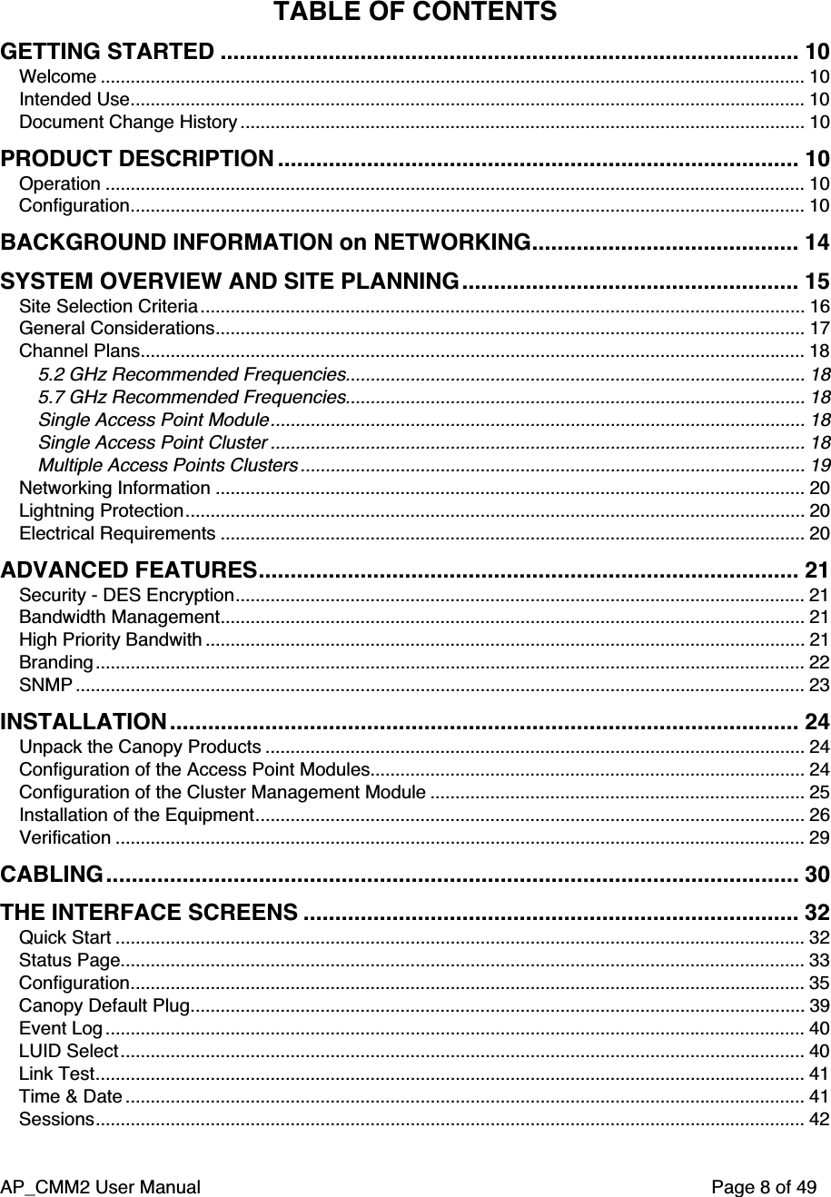 AP_CMM2 User Manual Page 8 of 49TABLE OF CONTENTSGETTING STARTED ........................................................................................... 10Welcome ............................................................................................................................................. 10Intended Use....................................................................................................................................... 10Document Change History ................................................................................................................. 10PRODUCT DESCRIPTION .................................................................................. 10Operation ............................................................................................................................................ 10Configuration....................................................................................................................................... 10BACKGROUND INFORMATION on NETWORKING.......................................... 14SYSTEM OVERVIEW AND SITE PLANNING ..................................................... 15Site Selection Criteria......................................................................................................................... 16General Considerations...................................................................................................................... 17Channel Plans..................................................................................................................................... 185.2 GHz Recommended Frequencies............................................................................................ 185.7 GHz Recommended Frequencies............................................................................................ 18Single Access Point Module........................................................................................................... 18Single Access Point Cluster ........................................................................................................... 18Multiple Access Points Clusters ..................................................................................................... 19Networking Information ...................................................................................................................... 20Lightning Protection............................................................................................................................ 20Electrical Requirements ..................................................................................................................... 20ADVANCED FEATURES..................................................................................... 21Security - DES Encryption.................................................................................................................. 21Bandwidth Management..................................................................................................................... 21High Priority Bandwith ........................................................................................................................ 21Branding.............................................................................................................................................. 22SNMP .................................................................................................................................................. 23INSTALLATION ................................................................................................... 24Unpack the Canopy Products ............................................................................................................ 24Configuration of the Access Point Modules....................................................................................... 24Configuration of the Cluster Management Module ........................................................................... 25Installation of the Equipment.............................................................................................................. 26Verification .......................................................................................................................................... 29CABLING ............................................................................................................. 30THE INTERFACE SCREENS .............................................................................. 32Quick Start .......................................................................................................................................... 32Status Page......................................................................................................................................... 33Configuration....................................................................................................................................... 35Canopy Default Plug........................................................................................................................... 39Event Log ............................................................................................................................................ 40LUID Select......................................................................................................................................... 40Link Test.............................................................................................................................................. 41Time &amp; Date ........................................................................................................................................ 41Sessions.............................................................................................................................................. 42