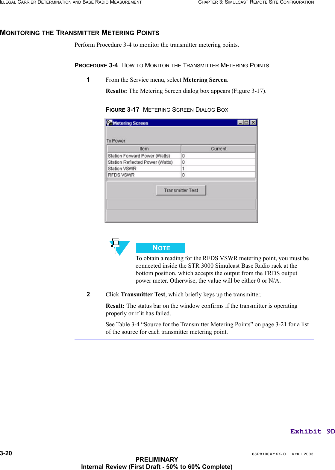 3-20 68P8100XYXX-O APRIL 2003PRELIMINARYInternal Review (First Draft - 50% to 60% Complete)ILLEGAL CARRIER DETERMINATION AND BASE RADIO MEASUREMENT CHAPTER 3: SIMULCAST REMOTE SITE CONFIGURATIONMONITORING THE TRANSMITTER METERING POINTSPerform Procedure 3-4 to monitor the transmitter metering points.PROCEDURE 3-4  HOW TO MONITOR THE TRANSMITTER METERING POINTS1From the Service menu, select Metering Screen.Results: The Metering Screen dialog box appears (Figure 3-17).FIGURE 3-17  METERING SCREEN DIALOG BOXNOTETo obtain a reading for the RFDS VSWR metering point, you must be connected inside the STR 3000 Simulcast Base Radio rack at the bottom position, which accepts the output from the FRDS output power meter. Otherwise, the value will be either 0 or N/A.2Click Transmitter Test, which briefly keys up the transmitter.Result: The status bar on the window confirms if the transmitter is operating properly or if it has failed. See Table 3-4 “Source for the Transmitter Metering Points” on page 3-21 for a list of the source for each transmitter metering point.Exhibit 9D