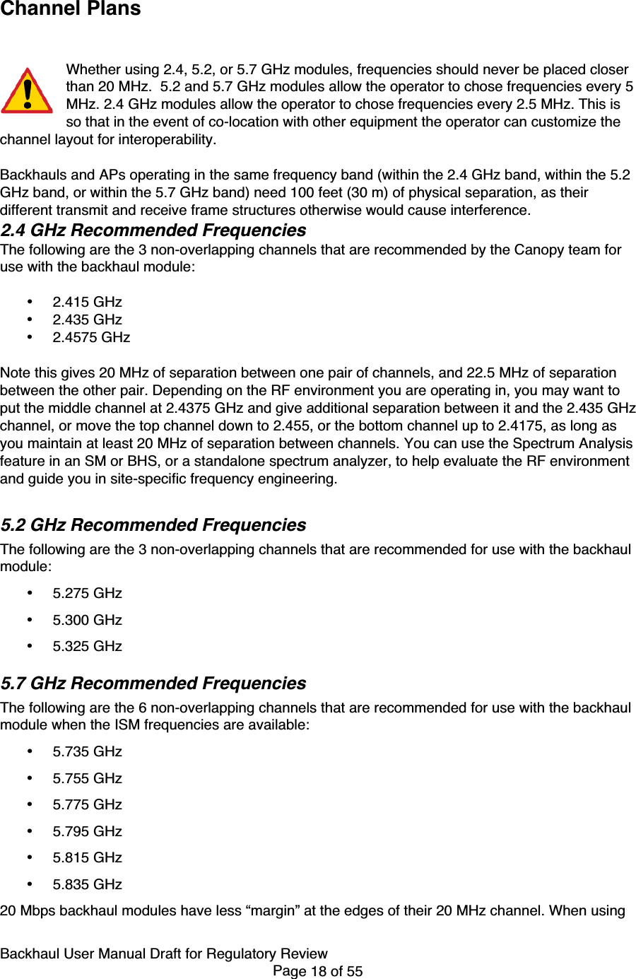 Backhaul User Manual Draft for Regulatory ReviewPage 18 of 55Channel PlansWhether using 2.4, 5.2, or 5.7 GHz modules, frequencies should never be placed closerthan 20 MHz.  5.2 and 5.7 GHz modules allow the operator to chose frequencies every 5MHz. 2.4 GHz modules allow the operator to chose frequencies every 2.5 MHz. This isso that in the event of co-location with other equipment the operator can customize thechannel layout for interoperability.Backhauls and APs operating in the same frequency band (within the 2.4 GHz band, within the 5.2GHz band, or within the 5.7 GHz band) need 100 feet (30 m) of physical separation, as theirdifferent transmit and receive frame structures otherwise would cause interference.2.4 GHz Recommended FrequenciesThe following are the 3 non-overlapping channels that are recommended by the Canopy team foruse with the backhaul module:• 2.415 GHz• 2.435 GHz• 2.4575 GHzNote this gives 20 MHz of separation between one pair of channels, and 22.5 MHz of separationbetween the other pair. Depending on the RF environment you are operating in, you may want toput the middle channel at 2.4375 GHz and give additional separation between it and the 2.435 GHzchannel, or move the top channel down to 2.455, or the bottom channel up to 2.4175, as long asyou maintain at least 20 MHz of separation between channels. You can use the Spectrum Analysisfeature in an SM or BHS, or a standalone spectrum analyzer, to help evaluate the RF environmentand guide you in site-specific frequency engineering.5.2 GHz Recommended FrequenciesThe following are the 3 non-overlapping channels that are recommended for use with the backhaulmodule:• 5.275 GHz• 5.300 GHz• 5.325 GHz5.7 GHz Recommended FrequenciesThe following are the 6 non-overlapping channels that are recommended for use with the backhaulmodule when the ISM frequencies are available:• 5.735 GHz• 5.755 GHz• 5.775 GHz• 5.795 GHz• 5.815 GHz• 5.835 GHz20 Mbps backhaul modules have less “margin” at the edges of their 20 MHz channel. When using
