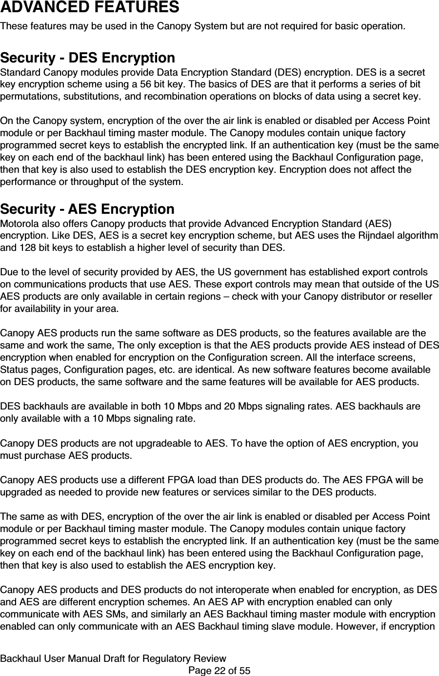 Backhaul User Manual Draft for Regulatory ReviewPage 22 of 55ADVANCED FEATURESThese features may be used in the Canopy System but are not required for basic operation.Security - DES EncryptionStandard Canopy modules provide Data Encryption Standard (DES) encryption. DES is a secretkey encryption scheme using a 56 bit key. The basics of DES are that it performs a series of bitpermutations, substitutions, and recombination operations on blocks of data using a secret key.On the Canopy system, encryption of the over the air link is enabled or disabled per Access Pointmodule or per Backhaul timing master module. The Canopy modules contain unique factoryprogrammed secret keys to establish the encrypted link. If an authentication key (must be the samekey on each end of the backhaul link) has been entered using the Backhaul Configuration page,then that key is also used to establish the DES encryption key. Encryption does not affect theperformance or throughput of the system.Security - AES EncryptionMotorola also offers Canopy products that provide Advanced Encryption Standard (AES)encryption. Like DES, AES is a secret key encryption scheme, but AES uses the Rijndael algorithmand 128 bit keys to establish a higher level of security than DES.Due to the level of security provided by AES, the US government has established export controlson communications products that use AES. These export controls may mean that outside of the USAES products are only available in certain regions – check with your Canopy distributor or resellerfor availability in your area.Canopy AES products run the same software as DES products, so the features available are thesame and work the same, The only exception is that the AES products provide AES instead of DESencryption when enabled for encryption on the Configuration screen. All the interface screens,Status pages, Configuration pages, etc. are identical. As new software features become availableon DES products, the same software and the same features will be available for AES products.DES backhauls are available in both 10 Mbps and 20 Mbps signaling rates. AES backhauls areonly available with a 10 Mbps signaling rate.Canopy DES products are not upgradeable to AES. To have the option of AES encryption, youmust purchase AES products.Canopy AES products use a different FPGA load than DES products do. The AES FPGA will beupgraded as needed to provide new features or services similar to the DES products.The same as with DES, encryption of the over the air link is enabled or disabled per Access Pointmodule or per Backhaul timing master module. The Canopy modules contain unique factoryprogrammed secret keys to establish the encrypted link. If an authentication key (must be the samekey on each end of the backhaul link) has been entered using the Backhaul Configuration page,then that key is also used to establish the AES encryption key.Canopy AES products and DES products do not interoperate when enabled for encryption, as DESand AES are different encryption schemes. An AES AP with encryption enabled can onlycommunicate with AES SMs, and similarly an AES Backhaul timing master module with encryptionenabled can only communicate with an AES Backhaul timing slave module. However, if encryption