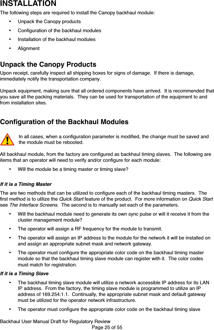 Backhaul User Manual Draft for Regulatory ReviewPage 25 of 55INSTALLATIONThe following steps are required to install the Canopy backhaul module:• Unpack the Canopy products• Configuration of the backhaul modules• Installation of the backhaul modules• AlignmentUnpack the Canopy ProductsUpon receipt, carefully inspect all shipping boxes for signs of damage.  If there is damage,immediately notify the transportation company.Unpack equipment, making sure that all ordered components have arrived.  It is recommended thatyou save all the packing materials.  They can be used for transportation of the equipment to andfrom installation sites.Configuration of the Backhaul ModulesIn all cases, when a configuration parameter is modified, the change must be saved andthe module must be rebooted.All backhaul module, from the factory are configured as backhaul timing slaves.  The following areitems that an operator will need to verify and/or configure for each module:• Will the module be a timing master or timing slave?If it is a Timing MasterThe are two methods that can be utilized to configure each of the backhaul timing masters.  Thefirst method is to utilize the Quick Start feature of the product.  For more information on Quick Startsee The Interface Screens.  The second is to manually set each of the parameters.• Will the backhaul module need to generate its own sync pulse or will it receive it from thecluster management module?• The operator will assign a RF frequency for the module to transmit.• The operator will assign an IP address to the module for the network it will be installed onand assign an appropriate subnet mask and network gateway.• The operator must configure the appropriate color code on the backhaul timing mastermodule so that the backhaul timing slave module can register with it.  The color codesmust match for registration.If it is a Timing Slave• The backhaul timing slave module will utilize a network accessible IP address for its LANIP address.  From the factory, the timing slave module is programmed to utilize an IPaddress of 169.254.1.1.  Continually, the appropriate subnet mask and default gatewaymust be utilized for the operator network infrastructure.• The operator must configure the appropriate color code on the backhaul timing slave