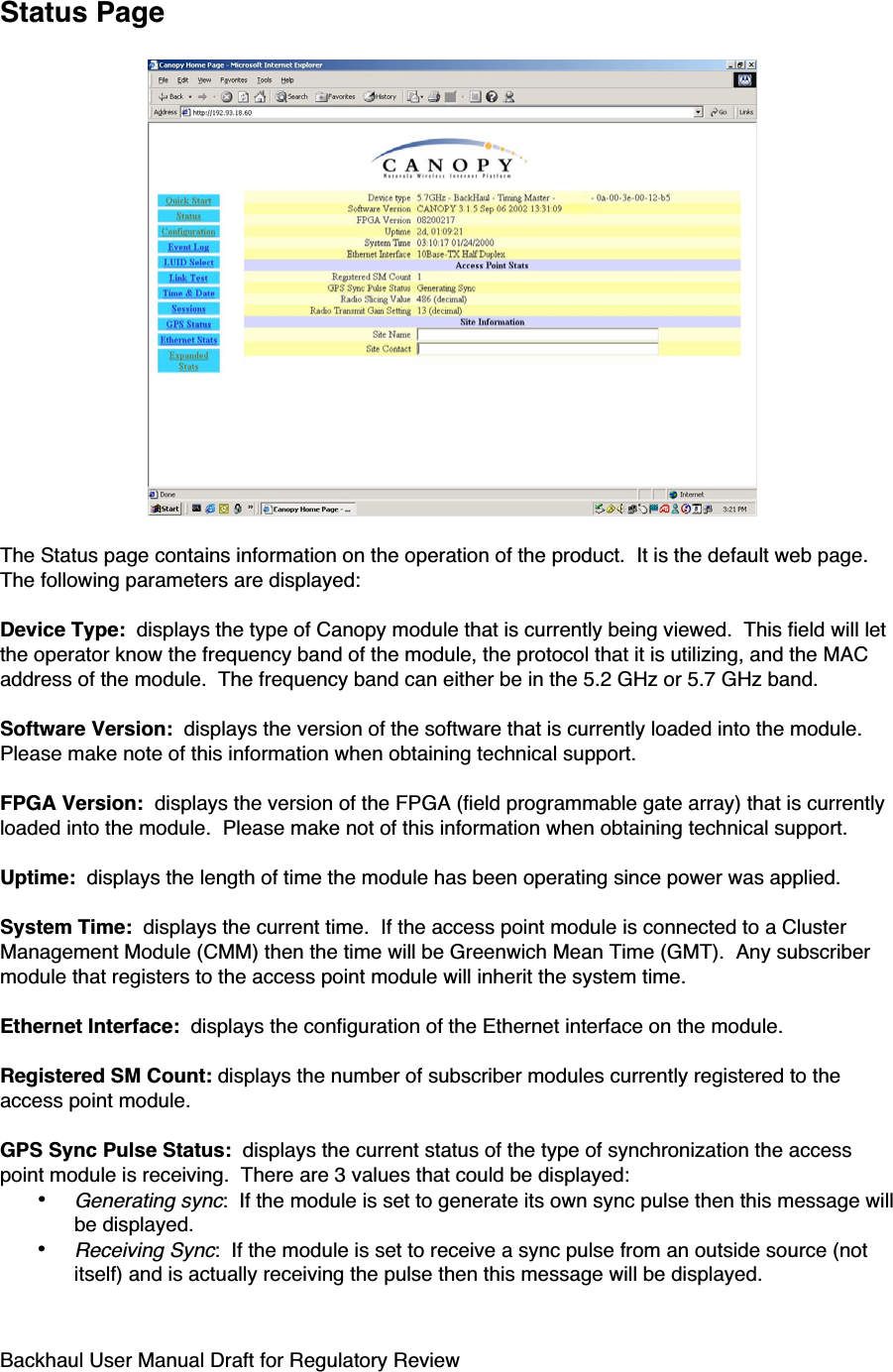 Backhaul User Manual Draft for Regulatory ReviewStatus PageThe Status page contains information on the operation of the product.  It is the default web page.The following parameters are displayed:Device Type:  displays the type of Canopy module that is currently being viewed.  This field will letthe operator know the frequency band of the module, the protocol that it is utilizing, and the MACaddress of the module.  The frequency band can either be in the 5.2 GHz or 5.7 GHz band.Software Version:  displays the version of the software that is currently loaded into the module.Please make note of this information when obtaining technical support.FPGA Version:  displays the version of the FPGA (field programmable gate array) that is currentlyloaded into the module.  Please make not of this information when obtaining technical support.Uptime:  displays the length of time the module has been operating since power was applied.System Time:  displays the current time.  If the access point module is connected to a ClusterManagement Module (CMM) then the time will be Greenwich Mean Time (GMT).  Any subscribermodule that registers to the access point module will inherit the system time.Ethernet Interface:  displays the configuration of the Ethernet interface on the module.Registered SM Count: displays the number of subscriber modules currently registered to theaccess point module.GPS Sync Pulse Status:  displays the current status of the type of synchronization the accesspoint module is receiving.  There are 3 values that could be displayed:• Generating sync:  If the module is set to generate its own sync pulse then this message willbe displayed.• Receiving Sync:  If the module is set to receive a sync pulse from an outside source (notitself) and is actually receiving the pulse then this message will be displayed.