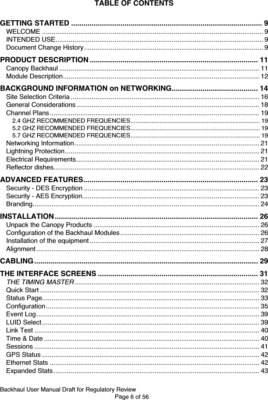 Backhaul User Manual Draft for Regulatory ReviewPage 6 of 56TABLE OF CONTENTSGETTING STARTED ............................................................................................. 9WELCOME .................................................................................................................... 9INTENDED USE............................................................................................................. 9Document Change History.............................................................................................. 9PRODUCT DESCRIPTION .................................................................................. 11Canopy Backhaul ......................................................................................................... 11Module Description....................................................................................................... 12BACKGROUND INFORMATION on NETWORKING.......................................... 14Site Selection Criteria ................................................................................................... 16General Considerations ................................................................................................ 18Channel Plans.............................................................................................................. 192.4 GHZ RECOMMENDED FREQUENCIES................................................................................ 195.2 GHZ RECOMMENDED FREQUENCIES................................................................................ 195.7 GHZ RECOMMENDED FREQUENCIES................................................................................ 19Networking Information................................................................................................. 21Lightning Protection...................................................................................................... 21Electrical Requirements................................................................................................ 21Reflector dishes............................................................................................................ 22ADVANCED FEATURES..................................................................................... 23Security - DES Encryption ............................................................................................ 23Security - AES Encryption............................................................................................. 23Branding....................................................................................................................... 24INSTALLATION ................................................................................................... 26Unpack the Canopy Products ....................................................................................... 26Configuration of the Backhaul Modules......................................................................... 26Installation of the equipment ......................................................................................... 27Alignment ..................................................................................................................... 28CABLING............................................................................................................. 29THE INTERFACE SCREENS .............................................................................. 31THE TIMING MASTER................................................................................................. 32Quick Start ................................................................................................................... 32Status Page.................................................................................................................. 33Configuration................................................................................................................ 35Event Log..................................................................................................................... 39LUID Select.................................................................................................................. 39Link Test ...................................................................................................................... 40Time &amp; Date ................................................................................................................. 40Sessions ...................................................................................................................... 41GPS Status .................................................................................................................. 42Ethernet Stats .............................................................................................................. 42Expanded Stats............................................................................................................ 43