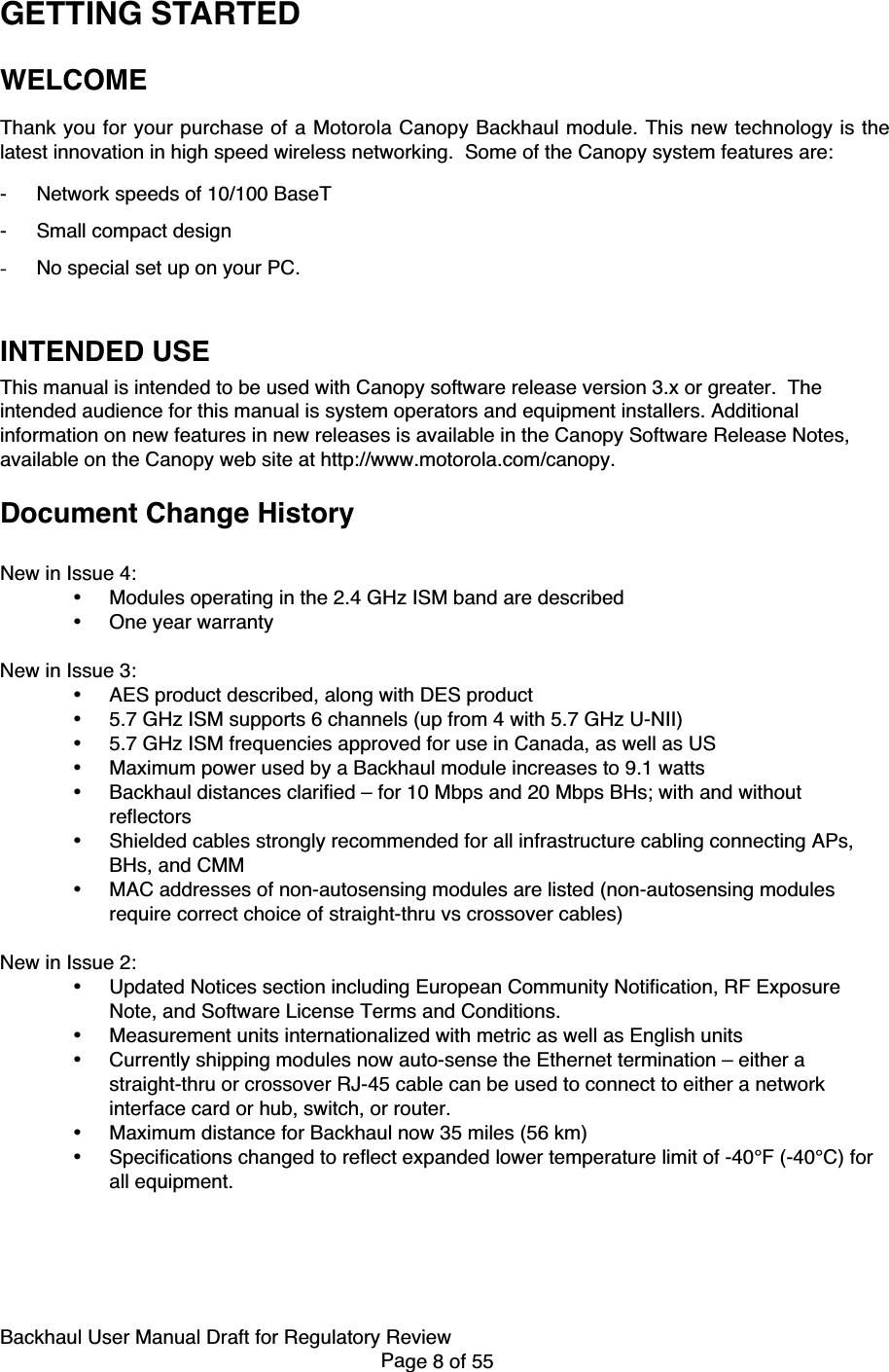 Backhaul User Manual Draft for Regulatory ReviewPage 8 of 55GETTING STARTEDWELCOMEThank you for your purchase of a Motorola Canopy Backhaul module. This new technology is thelatest innovation in high speed wireless networking.  Some of the Canopy system features are:- Network speeds of 10/100 BaseT- Small compact design- No special set up on your PC.INTENDED USEThis manual is intended to be used with Canopy software release version 3.x or greater.  Theintended audience for this manual is system operators and equipment installers. Additionalinformation on new features in new releases is available in the Canopy Software Release Notes,available on the Canopy web site at http://www.motorola.com/canopy.Document Change HistoryNew in Issue 4:• Modules operating in the 2.4 GHz ISM band are described• One year warrantyNew in Issue 3:• AES product described, along with DES product• 5.7 GHz ISM supports 6 channels (up from 4 with 5.7 GHz U-NII)• 5.7 GHz ISM frequencies approved for use in Canada, as well as US• Maximum power used by a Backhaul module increases to 9.1 watts• Backhaul distances clarified – for 10 Mbps and 20 Mbps BHs; with and withoutreflectors• Shielded cables strongly recommended for all infrastructure cabling connecting APs,BHs, and CMM• MAC addresses of non-autosensing modules are listed (non-autosensing modulesrequire correct choice of straight-thru vs crossover cables)New in Issue 2:• Updated Notices section including European Community Notification, RF ExposureNote, and Software License Terms and Conditions.• Measurement units internationalized with metric as well as English units• Currently shipping modules now auto-sense the Ethernet termination – either astraight-thru or crossover RJ-45 cable can be used to connect to either a networkinterface card or hub, switch, or router.• Maximum distance for Backhaul now 35 miles (56 km)• Specifications changed to reflect expanded lower temperature limit of -40°F (-40°C) forall equipment.