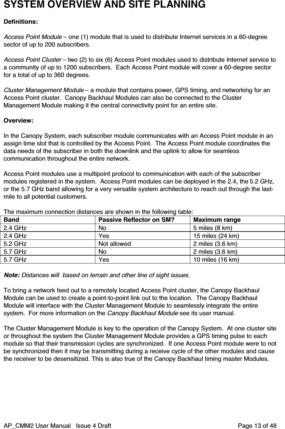AP_CMM2 User Manual   Issue 4 Draft         Page 13 of 48SYSTEM OVERVIEW AND SITE PLANNINGDefinitions:Access Point Module – one (1) module that is used to distribute Internet services in a 60-degreesector of up to 200 subscribers.Access Point Cluster – two (2) to six (6) Access Point modules used to distribute Internet service toa community of up to 1200 subscribers.  Each Access Point module will cover a 60-degree sectorfor a total of up to 360 degrees.Cluster Management Module – a module that contains power, GPS timing, and networking for anAccess Point cluster.  Canopy Backhaul Modules can also be connected to the ClusterManagement Module making it the central connectivity point for an entire site.Overview:In the Canopy System, each subscriber module communicates with an Access Point module in anassign time slot that is controlled by the Access Point.  The Access Point module coordinates thedata needs of the subscriber in both the downlink and the uplink to allow for seamlesscommunication throughout the entire network.Access Point modules use a multipoint protocol to communication with each of the subscribermodules registered in the system.  Access Point modules can be deployed in the 2.4, the 5.2 GHz,or the 5.7 GHz band allowing for a very versatile system architecture to reach out through the last-mile to all potential customers.The maximum connection distances are shown in the following table:Band Passive Reflector on SM? Maximum range2.4 GHz No 5 miles (8 km)2.4 GHz Yes 15 miles (24 km)5.2 GHz Not allowed 2 miles (3.6 km)5.7 GHz No 2 miles (3.6 km)5.7 GHz Yes 10 miles (16 km)Note: Distances will  based on terrain and other line of sight issues.To bring a network feed out to a remotely located Access Point cluster, the Canopy BackhaulModule can be used to create a point-to-point link out to the location.  The Canopy BackhaulModule will interface with the Cluster Management Module to seamlessly integrate the entiresystem.  For more information on the Canopy Backhaul Module see its user manual.The Cluster Management Module is key to the operation of the Canopy System.  At one cluster siteor throughout the system the Cluster Management Module provides a GPS timing pulse to eachmodule so that their transmission cycles are synchronized.  If one Access Point module were to notbe synchronized then it may be transmitting during a receive cycle of the other modules and causethe receiver to be desensitized. This is also true of the Canopy Backhaul timing master Modules.