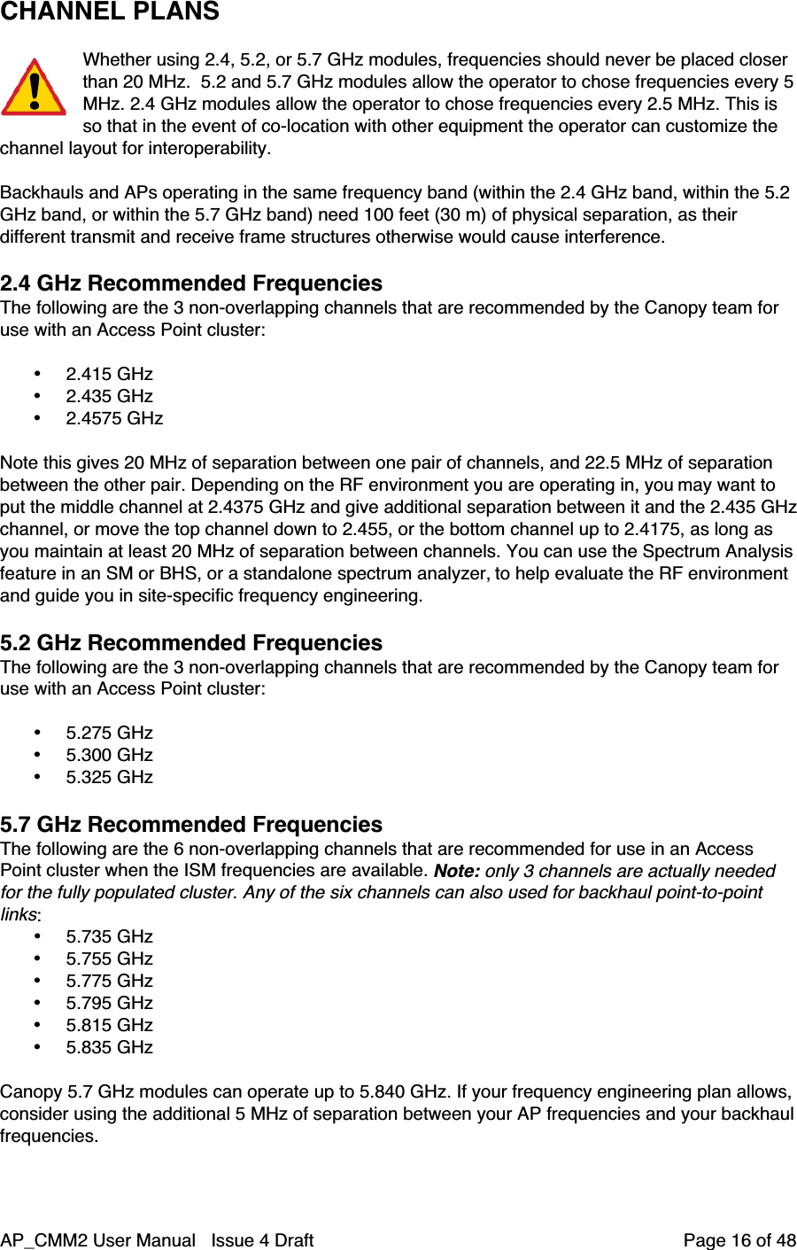AP_CMM2 User Manual   Issue 4 Draft         Page 16 of 48CHANNEL PLANSWhether using 2.4, 5.2, or 5.7 GHz modules, frequencies should never be placed closerthan 20 MHz.  5.2 and 5.7 GHz modules allow the operator to chose frequencies every 5MHz. 2.4 GHz modules allow the operator to chose frequencies every 2.5 MHz. This isso that in the event of co-location with other equipment the operator can customize thechannel layout for interoperability.Backhauls and APs operating in the same frequency band (within the 2.4 GHz band, within the 5.2GHz band, or within the 5.7 GHz band) need 100 feet (30 m) of physical separation, as theirdifferent transmit and receive frame structures otherwise would cause interference.2.4 GHz Recommended FrequenciesThe following are the 3 non-overlapping channels that are recommended by the Canopy team foruse with an Access Point cluster:• 2.415 GHz• 2.435 GHz• 2.4575 GHzNote this gives 20 MHz of separation between one pair of channels, and 22.5 MHz of separationbetween the other pair. Depending on the RF environment you are operating in, you may want toput the middle channel at 2.4375 GHz and give additional separation between it and the 2.435 GHzchannel, or move the top channel down to 2.455, or the bottom channel up to 2.4175, as long asyou maintain at least 20 MHz of separation between channels. You can use the Spectrum Analysisfeature in an SM or BHS, or a standalone spectrum analyzer, to help evaluate the RF environmentand guide you in site-specific frequency engineering.5.2 GHz Recommended FrequenciesThe following are the 3 non-overlapping channels that are recommended by the Canopy team foruse with an Access Point cluster:• 5.275 GHz• 5.300 GHz• 5.325 GHz5.7 GHz Recommended FrequenciesThe following are the 6 non-overlapping channels that are recommended for use in an AccessPoint cluster when the ISM frequencies are available. Note: only 3 channels are actually neededfor the fully populated cluster. Any of the six channels can also used for backhaul point-to-pointlinks:• 5.735 GHz• 5.755 GHz• 5.775 GHz• 5.795 GHz• 5.815 GHz• 5.835 GHzCanopy 5.7 GHz modules can operate up to 5.840 GHz. If your frequency engineering plan allows,consider using the additional 5 MHz of separation between your AP frequencies and your backhaulfrequencies.