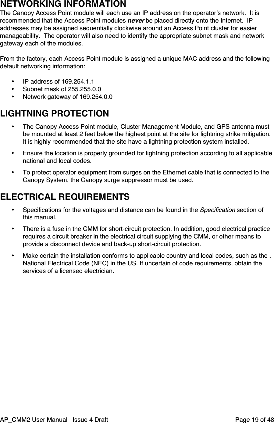 AP_CMM2 User Manual   Issue 4 Draft         Page 19 of 48NETWORKING INFORMATIONThe Canopy Access Point module will each use an IP address on the operator’s network.  It isrecommended that the Access Point modules never be placed directly onto the Internet.  IPaddresses may be assigned sequentially clockwise around an Access Point cluster for easiermanageability.  The operator will also need to identify the appropriate subnet mask and networkgateway each of the modules.From the factory, each Access Point module is assigned a unique MAC address and the followingdefault networking information:• IP address of 169.254.1.1• Subnet mask of 255.255.0.0• Network gateway of 169.254.0.0LIGHTNING PROTECTION• The Canopy Access Point module, Cluster Management Module, and GPS antenna mustbe mounted at least 2 feet below the highest point at the site for lightning strike mitigation.It is highly recommended that the site have a lightning protection system installed.• Ensure the location is properly grounded for lightning protection according to all applicablenational and local codes.• To protect operator equipment from surges on the Ethernet cable that is connected to theCanopy System, the Canopy surge suppressor must be used.ELECTRICAL REQUIREMENTS• Specifications for the voltages and distance can be found in the Specification section ofthis manual.• There is a fuse in the CMM for short-circuit protection. In addition, good electrical practicerequires a circuit breaker in the electrical circuit supplying the CMM, or other means toprovide a disconnect device and back-up short-circuit protection.• Make certain the installation conforms to applicable country and local codes, such as the .National Electrical Code (NEC) in the US. If uncertain of code requirements, obtain theservices of a licensed electrician.
