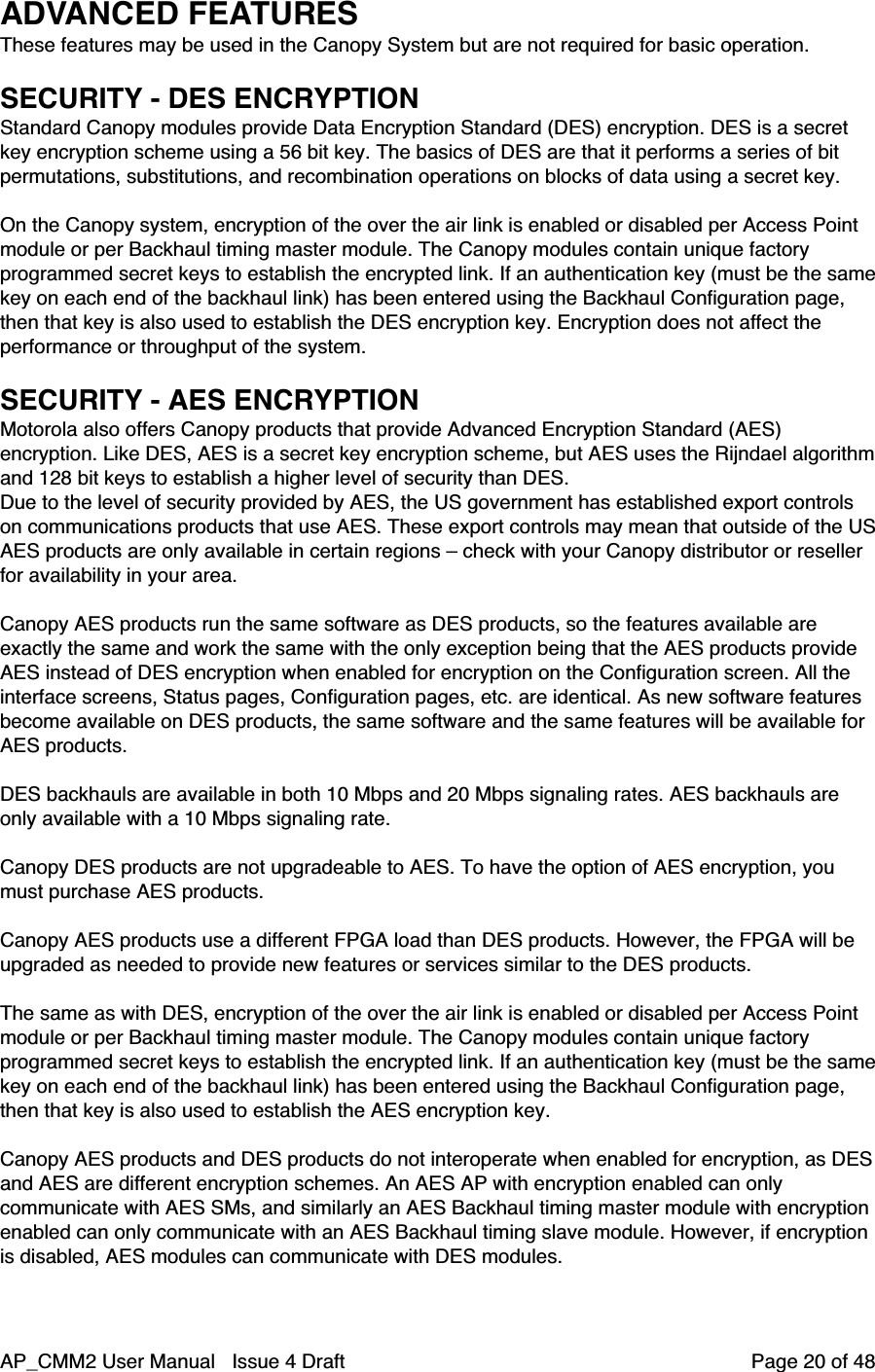 AP_CMM2 User Manual   Issue 4 Draft         Page 20 of 48ADVANCED FEATURESThese features may be used in the Canopy System but are not required for basic operation.SECURITY - DES ENCRYPTIONStandard Canopy modules provide Data Encryption Standard (DES) encryption. DES is a secretkey encryption scheme using a 56 bit key. The basics of DES are that it performs a series of bitpermutations, substitutions, and recombination operations on blocks of data using a secret key.On the Canopy system, encryption of the over the air link is enabled or disabled per Access Pointmodule or per Backhaul timing master module. The Canopy modules contain unique factoryprogrammed secret keys to establish the encrypted link. If an authentication key (must be the samekey on each end of the backhaul link) has been entered using the Backhaul Configuration page,then that key is also used to establish the DES encryption key. Encryption does not affect theperformance or throughput of the system.SECURITY - AES ENCRYPTIONMotorola also offers Canopy products that provide Advanced Encryption Standard (AES)encryption. Like DES, AES is a secret key encryption scheme, but AES uses the Rijndael algorithmand 128 bit keys to establish a higher level of security than DES.Due to the level of security provided by AES, the US government has established export controlson communications products that use AES. These export controls may mean that outside of the USAES products are only available in certain regions – check with your Canopy distributor or resellerfor availability in your area.Canopy AES products run the same software as DES products, so the features available areexactly the same and work the same with the only exception being that the AES products provideAES instead of DES encryption when enabled for encryption on the Configuration screen. All theinterface screens, Status pages, Configuration pages, etc. are identical. As new software featuresbecome available on DES products, the same software and the same features will be available forAES products.DES backhauls are available in both 10 Mbps and 20 Mbps signaling rates. AES backhauls areonly available with a 10 Mbps signaling rate.Canopy DES products are not upgradeable to AES. To have the option of AES encryption, youmust purchase AES products.Canopy AES products use a different FPGA load than DES products. However, the FPGA will beupgraded as needed to provide new features or services similar to the DES products.The same as with DES, encryption of the over the air link is enabled or disabled per Access Pointmodule or per Backhaul timing master module. The Canopy modules contain unique factoryprogrammed secret keys to establish the encrypted link. If an authentication key (must be the samekey on each end of the backhaul link) has been entered using the Backhaul Configuration page,then that key is also used to establish the AES encryption key.Canopy AES products and DES products do not interoperate when enabled for encryption, as DESand AES are different encryption schemes. An AES AP with encryption enabled can onlycommunicate with AES SMs, and similarly an AES Backhaul timing master module with encryptionenabled can only communicate with an AES Backhaul timing slave module. However, if encryptionis disabled, AES modules can communicate with DES modules.
