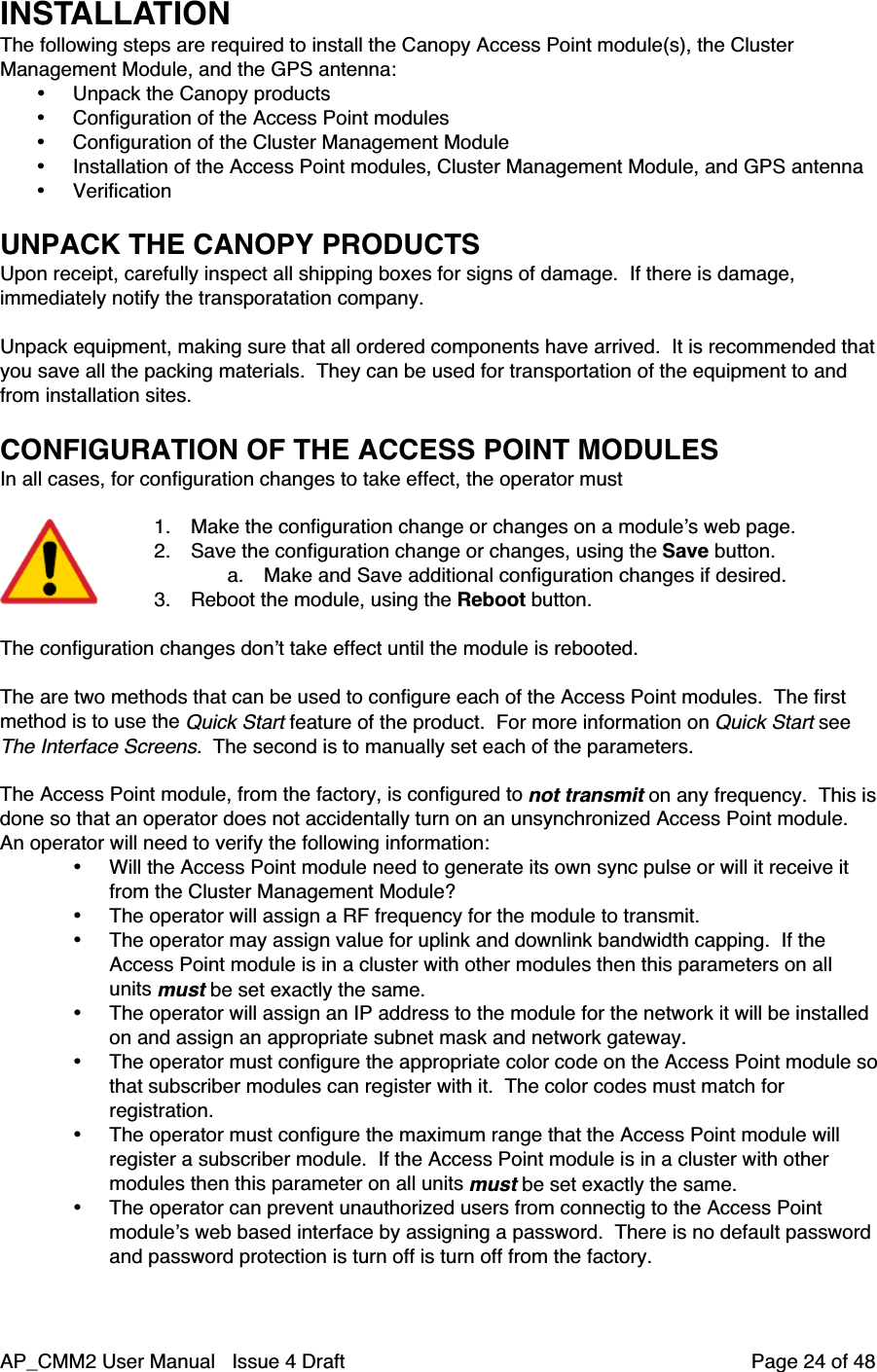 AP_CMM2 User Manual   Issue 4 Draft         Page 24 of 48INSTALLATIONThe following steps are required to install the Canopy Access Point module(s), the ClusterManagement Module, and the GPS antenna:• Unpack the Canopy products• Configuration of the Access Point modules• Configuration of the Cluster Management Module• Installation of the Access Point modules, Cluster Management Module, and GPS antenna• VerificationUNPACK THE CANOPY PRODUCTSUpon receipt, carefully inspect all shipping boxes for signs of damage.  If there is damage,immediately notify the transporatation company.Unpack equipment, making sure that all ordered components have arrived.  It is recommended thatyou save all the packing materials.  They can be used for transportation of the equipment to andfrom installation sites.CONFIGURATION OF THE ACCESS POINT MODULESIn all cases, for configuration changes to take effect, the operator must1. Make the configuration change or changes on a module’s web page.2. Save the configuration change or changes, using the Save button.a. Make and Save additional configuration changes if desired.3. Reboot the module, using the Reboot button.The configuration changes don’t take effect until the module is rebooted.The are two methods that can be used to configure each of the Access Point modules.  The firstmethod is to use the Quick Start feature of the product.  For more information on Quick Start seeThe Interface Screens.  The second is to manually set each of the parameters.The Access Point module, from the factory, is configured to not transmit on any frequency.  This isdone so that an operator does not accidentally turn on an unsynchronized Access Point module.An operator will need to verify the following information:• Will the Access Point module need to generate its own sync pulse or will it receive itfrom the Cluster Management Module?• The operator will assign a RF frequency for the module to transmit.• The operator may assign value for uplink and downlink bandwidth capping.  If theAccess Point module is in a cluster with other modules then this parameters on allunits must be set exactly the same.• The operator will assign an IP address to the module for the network it will be installedon and assign an appropriate subnet mask and network gateway.• The operator must configure the appropriate color code on the Access Point module sothat subscriber modules can register with it.  The color codes must match forregistration.• The operator must configure the maximum range that the Access Point module willregister a subscriber module.  If the Access Point module is in a cluster with othermodules then this parameter on all units must be set exactly the same.• The operator can prevent unauthorized users from connectig to the Access Pointmodule’s web based interface by assigning a password.  There is no default passwordand password protection is turn off is turn off from the factory.