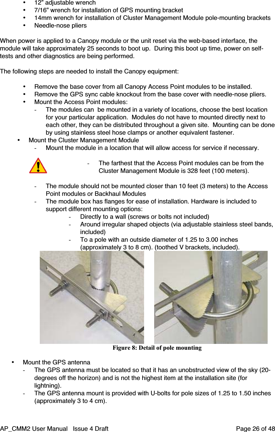 AP_CMM2 User Manual   Issue 4 Draft         Page 26 of 48• 12” adjustable wrench• 7/16” wrench for installation of GPS mounting bracket• 14mm wrench for installation of Cluster Management Module pole-mounting brackets• Needle-nose pliersWhen power is applied to a Canopy module or the unit reset via the web-based interface, themodule will take approximately 25 seconds to boot up.  During this boot up time, power on self-tests and other diagnostics are being performed.The following steps are needed to install the Canopy equipment:• Remove the base cover from all Canopy Access Point modules to be installed.• Remove the GPS sync cable knockout from the base cover with needle-nose pliers.• Mount the Access Point modules:- The modules can  be mounted in a variety of locations, choose the best locationfor your particular application.  Modules do not have to mounted directly next toeach other, they can be distributed throughout a given site.  Mounting can be doneby using stainless steel hose clamps or another equivalent fastener.• Mount the Cluster Management Module- Mount the module in a location that will allow access for service if necessary.- The farthest that the Access Point modules can be from theCluster Management Module is 328 feet (100 meters).- The module should not be mounted closer than 10 feet (3 meters) to the AccessPoint modules or Backhaul Modules- The module box has flanges for ease of installation. Hardware is included tosupport different mounting options:- Directly to a wall (screws or bolts not included)- Around irregular shaped objects (via adjustable stainless steel bands,included)- To a pole with an outside diameter of 1.25 to 3.00 inches(approximately 3 to 8 cm). (toothed V brackets, included).                              Figure 8: Detail of pole mounting• Mount the GPS antenna- The GPS antenna must be located so that it has an unobstructed view of the sky (20-degrees off the horizon) and is not the highest item at the installation site (forlightning).- The GPS antenna mount is provided with U-bolts for pole sizes of 1.25 to 1.50 inches(approximately 3 to 4 cm).