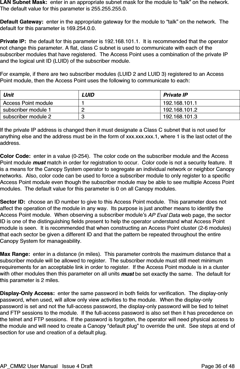 AP_CMM2 User Manual   Issue 4 Draft         Page 36 of 48LAN Subnet Mask:  enter in an appropriate subnet mask for the module to “talk” on the network.The default value for this parameter is 255.255.255.0.Default Gateway:  enter in the appropriate gateway for the module to “talk” on the network.  Thedefault for this parameter is 169.254.0.0.Private IP:  the default for this parameter is 192.168.101.1.  It is recommended that the operatornot change this parameter. A flat, class C subnet is used to communicate with each of thesubscriber modules that have registered.  The Access Point uses a combination of the private IPand the logical unit ID (LUID) of the subscriber module.For example, if there are two subscriber modules (LUID 2 and LUID 3) registered to an AccessPoint module, then the Access Point uses the following to communicate to each:Unit LUID Private IPAccess Point module 1 192.168.101.1subscriber module 1 2 192.168.101.2subscriber module 2 3 192.168.101.3If the private IP address is changed then it must designate a Class C subnet that is not used foranything else and the address must be in the form of xxx.xxx.xxx.1, where 1 is the last octet of theaddress.Color Code:  enter in a value (0-254).  The color code on the subscriber module and the AccessPoint module must match in order for registration to occur.  Color code is not a security feature.  Itis a means for the Canopy System operator to segregate an individual network or neighbor Canopynetworks.  Also, color code can be used to force a subscriber module to only register to a specificAccess Point module even though the subscriber module may be able to see multiple Access Pointmodules.  The default value for this parameter is 0 on all Canopy modules.Sector ID:  choose an ID number to give to this Access Point module.  This parameter does notaffect the operation of the module in any way.  Its purpose is just another means to identify theAccess Point module.  When observing a subscriber module’s AP Eval Data web page, the sectorID is one of the distinguishing fields present to help the operator understand what Access Pointmodule is seen.  It is recommended that when constructing an Access Point cluster (2-6 modules)that each sector be given a different ID and that the pattern be repeated throughout the entireCanopy System for manageability.Max Range:  enter in a distance (in miles).  This parameter controls the maximum distance that asubscriber module will be allowed to register.  The subscriber module must still meet minimumrequirements for an acceptable link in order to register.  If the Access Point module is in a clusterwith other modules then this parameter on all units must be set exactly the same.  The default forthis parameter is 2 miles.Display-Only Access:  enter the same password in both fields for verification.  The display-onlypassword, when used, will allow only view activities to the module.  When the display-onlypassword is set and not the full-access password, the display-only password will be tied to telnetand FTP sessions to the module.  If the full-access password is also set then it has precedence onthe telnet and FTP sessions.  If the password is forgotten, the operator will need physical access tothe module and will need to create a Canopy “default plug” to override the unit.  See steps at end ofsection for use and creation of a default plug.
