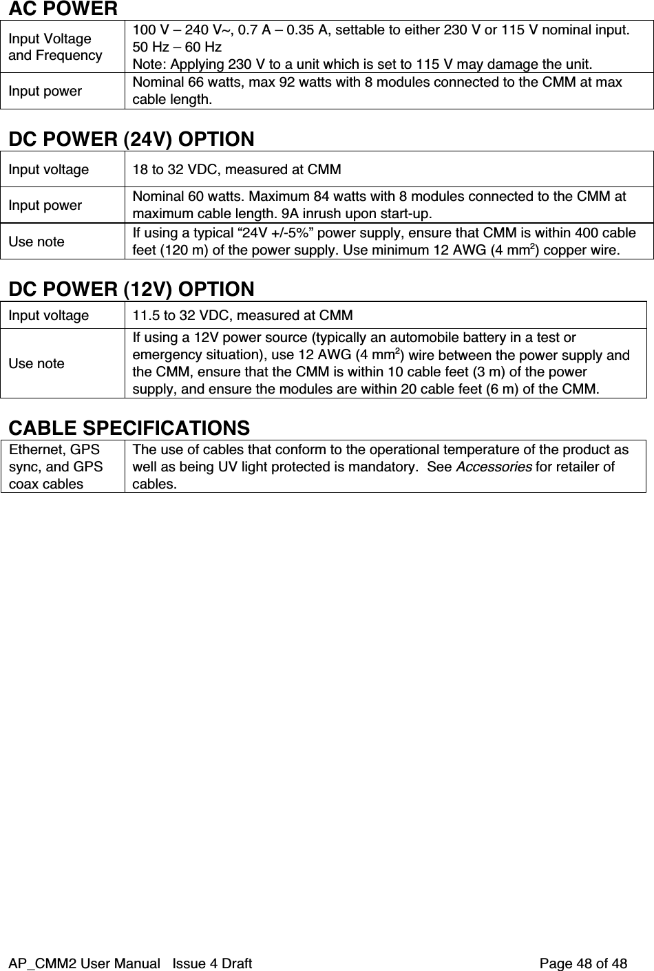 AP_CMM2 User Manual   Issue 4 Draft         Page 48 of 48AC POWERInput Voltageand Frequency100 V – 240 V~, 0.7 A – 0.35 A, settable to either 230 V or 115 V nominal input.50 Hz – 60 HzNote: Applying 230 V to a unit which is set to 115 V may damage the unit.Input power Nominal 66 watts, max 92 watts with 8 modules connected to the CMM at maxcable length.DC POWER (24V) OPTIONInput voltage 18 to 32 VDC, measured at CMMInput power Nominal 60 watts. Maximum 84 watts with 8 modules connected to the CMM atmaximum cable length. 9A inrush upon start-up.Use note If using a typical “24V +/-5%” power supply, ensure that CMM is within 400 cablefeet (120 m) of the power supply. Use minimum 12 AWG (4 mm2) copper wire.DC POWER (12V) OPTIONInput voltage 11.5 to 32 VDC, measured at CMMUse noteIf using a 12V power source (typically an automobile battery in a test oremergency situation), use 12 AWG (4 mm2) wire between the power supply andthe CMM, ensure that the CMM is within 10 cable feet (3 m) of the powersupply, and ensure the modules are within 20 cable feet (6 m) of the CMM.CABLE SPECIFICATIONSEthernet, GPSsync, and GPScoax cablesThe use of cables that conform to the operational temperature of the product aswell as being UV light protected is mandatory.  See Accessories for retailer ofcables.
