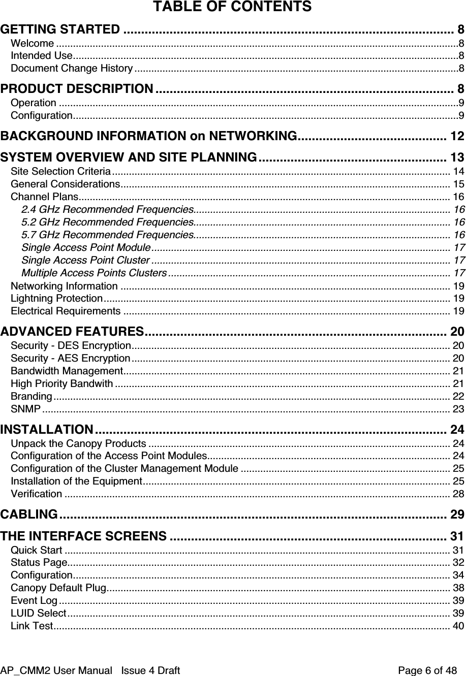 AP_CMM2 User Manual   Issue 4 Draft         Page 6 of 48TABLE OF CONTENTSGETTING STARTED ............................................................................................. 8Welcome ................................................................................................................................................8Intended Use..........................................................................................................................................8Document Change History ....................................................................................................................8PRODUCT DESCRIPTION .................................................................................... 8Operation ...............................................................................................................................................9Configuration..........................................................................................................................................9BACKGROUND INFORMATION on NETWORKING.......................................... 12SYSTEM OVERVIEW AND SITE PLANNING..................................................... 13Site Selection Criteria......................................................................................................................... 14General Considerations...................................................................................................................... 15Channel Plans..................................................................................................................................... 162.4 GHz Recommended Frequencies............................................................................................ 165.2 GHz Recommended Frequencies............................................................................................ 165.7 GHz Recommended Frequencies............................................................................................ 16Single Access Point Module........................................................................................................... 17Single Access Point Cluster ........................................................................................................... 17Multiple Access Points Clusters ..................................................................................................... 17Networking Information ...................................................................................................................... 19Lightning Protection............................................................................................................................ 19Electrical Requirements ..................................................................................................................... 19ADVANCED FEATURES..................................................................................... 20Security - DES Encryption.................................................................................................................. 20Security - AES Encryption.................................................................................................................. 20Bandwidth Management..................................................................................................................... 21High Priority Bandwith ........................................................................................................................ 21Branding.............................................................................................................................................. 22SNMP .................................................................................................................................................. 23INSTALLATION ................................................................................................... 24Unpack the Canopy Products ............................................................................................................ 24Configuration of the Access Point Modules....................................................................................... 24Configuration of the Cluster Management Module ........................................................................... 25Installation of the Equipment.............................................................................................................. 25Verification .......................................................................................................................................... 28CABLING............................................................................................................. 29THE INTERFACE SCREENS .............................................................................. 31Quick Start .......................................................................................................................................... 31Status Page......................................................................................................................................... 32Configuration....................................................................................................................................... 34Canopy Default Plug........................................................................................................................... 38Event Log ............................................................................................................................................ 39LUID Select......................................................................................................................................... 39Link Test.............................................................................................................................................. 40