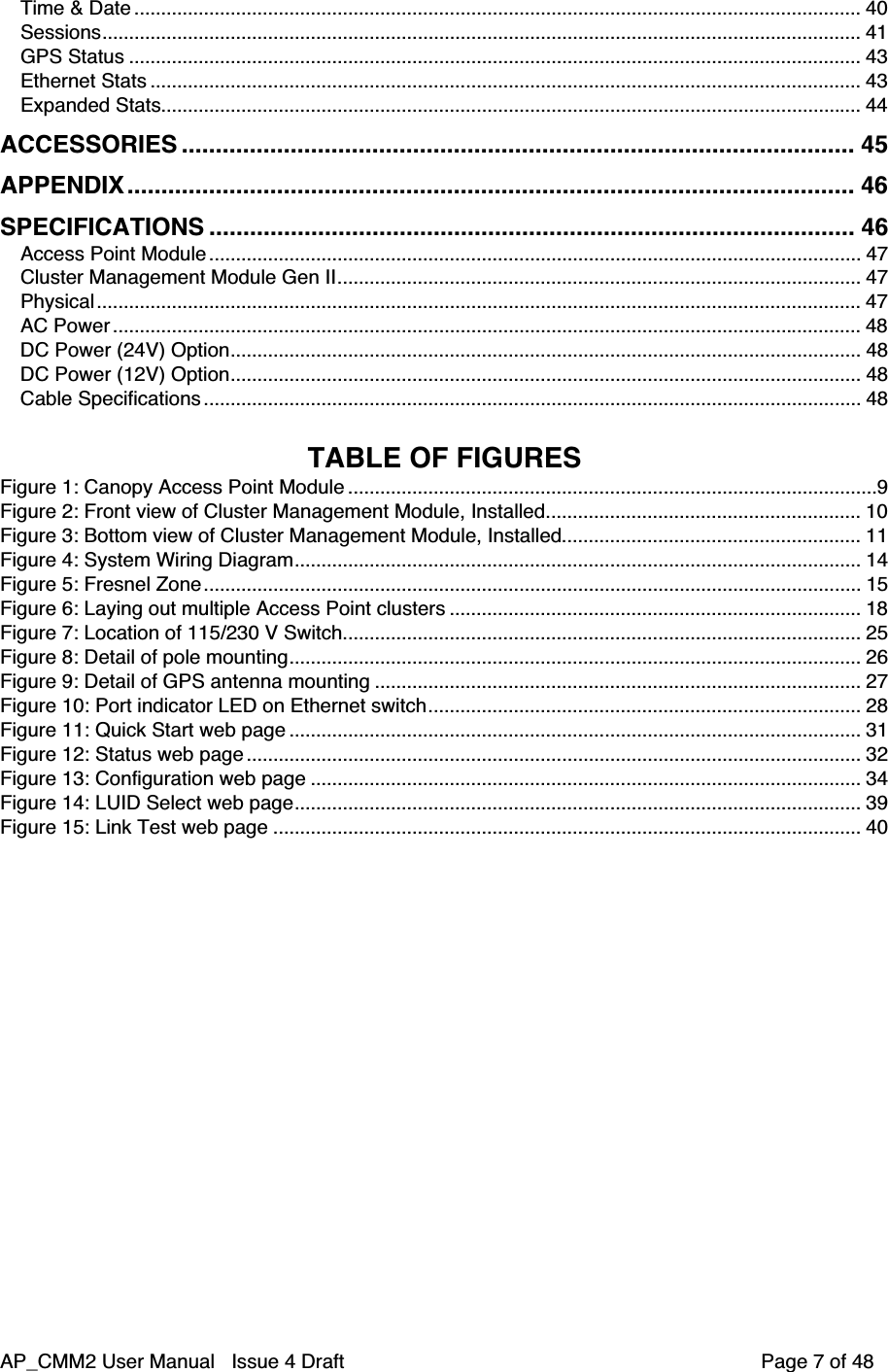 AP_CMM2 User Manual   Issue 4 Draft         Page 7 of 48Time &amp; Date ........................................................................................................................................ 40Sessions.............................................................................................................................................. 41GPS Status ......................................................................................................................................... 43Ethernet Stats ..................................................................................................................................... 43Expanded Stats................................................................................................................................... 44ACCESSORIES ................................................................................................... 45APPENDIX........................................................................................................... 46SPECIFICATIONS ............................................................................................... 46Access Point Module.......................................................................................................................... 47Cluster Management Module Gen II.................................................................................................. 47Physical ............................................................................................................................................... 47AC Power ............................................................................................................................................ 48DC Power (24V) Option...................................................................................................................... 48DC Power (12V) Option...................................................................................................................... 48Cable Specifications ........................................................................................................................... 48TABLE OF FIGURESFigure 1: Canopy Access Point Module ...................................................................................................9Figure 2: Front view of Cluster Management Module, Installed........................................................... 10Figure 3: Bottom view of Cluster Management Module, Installed........................................................ 11Figure 4: System Wiring Diagram.......................................................................................................... 14Figure 5: Fresnel Zone........................................................................................................................... 15Figure 6: Laying out multiple Access Point clusters ............................................................................. 18Figure 7: Location of 115/230 V Switch................................................................................................. 25Figure 8: Detail of pole mounting........................................................................................................... 26Figure 9: Detail of GPS antenna mounting ........................................................................................... 27Figure 10: Port indicator LED on Ethernet switch................................................................................. 28Figure 11: Quick Start web page ........................................................................................................... 31Figure 12: Status web page ................................................................................................................... 32Figure 13: Configuration web page ....................................................................................................... 34Figure 14: LUID Select web page.......................................................................................................... 39Figure 15: Link Test web page .............................................................................................................. 40