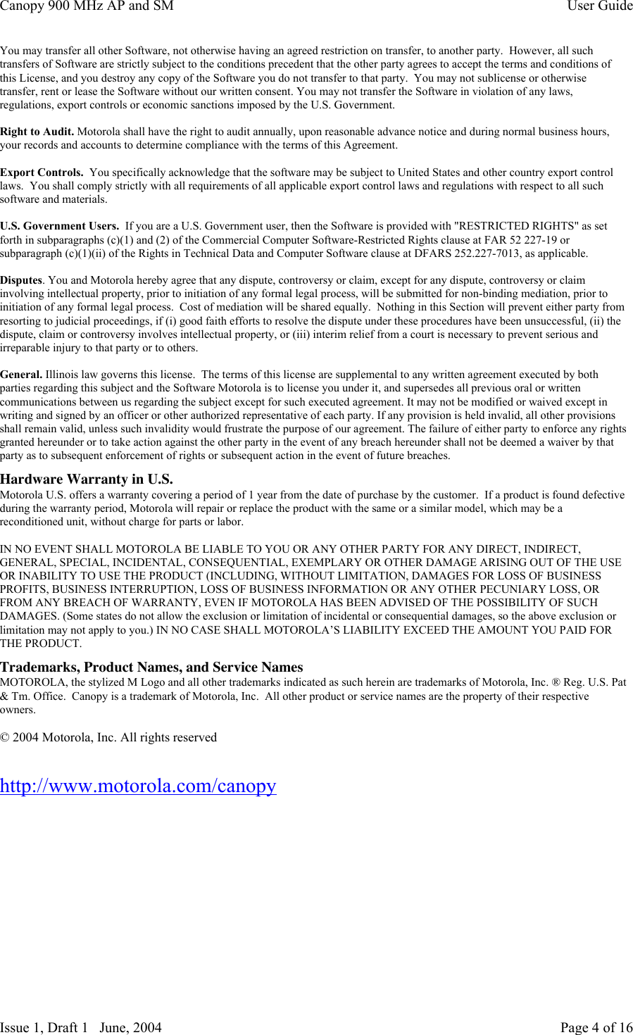 Canopy 900 MHz AP and SM User GuideIssue 1, Draft 1   June, 2004 Page 4 of 16You may transfer all other Software, not otherwise having an agreed restriction on transfer, to another party.  However, all suchtransfers of Software are strictly subject to the conditions precedent that the other party agrees to accept the terms and conditions ofthis License, and you destroy any copy of the Software you do not transfer to that party.  You may not sublicense or otherwisetransfer, rent or lease the Software without our written consent. You may not transfer the Software in violation of any laws,regulations, export controls or economic sanctions imposed by the U.S. Government.Right to Audit. Motorola shall have the right to audit annually, upon reasonable advance notice and during normal business hours,your records and accounts to determine compliance with the terms of this Agreement.Export Controls.  You specifically acknowledge that the software may be subject to United States and other country export controllaws.  You shall comply strictly with all requirements of all applicable export control laws and regulations with respect to all suchsoftware and materials.U.S. Government Users.  If you are a U.S. Government user, then the Software is provided with &quot;RESTRICTED RIGHTS&quot; as setforth in subparagraphs (c)(1) and (2) of the Commercial Computer Software-Restricted Rights clause at FAR 52 227-19 orsubparagraph (c)(1)(ii) of the Rights in Technical Data and Computer Software clause at DFARS 252.227-7013, as applicable.Disputes. You and Motorola hereby agree that any dispute, controversy or claim, except for any dispute, controversy or claiminvolving intellectual property, prior to initiation of any formal legal process, will be submitted for non-binding mediation, prior toinitiation of any formal legal process.  Cost of mediation will be shared equally.  Nothing in this Section will prevent either party fromresorting to judicial proceedings, if (i) good faith efforts to resolve the dispute under these procedures have been unsuccessful, (ii) thedispute, claim or controversy involves intellectual property, or (iii) interim relief from a court is necessary to prevent serious andirreparable injury to that party or to others.General. Illinois law governs this license.  The terms of this license are supplemental to any written agreement executed by bothparties regarding this subject and the Software Motorola is to license you under it, and supersedes all previous oral or writtencommunications between us regarding the subject except for such executed agreement. It may not be modified or waived except inwriting and signed by an officer or other authorized representative of each party. If any provision is held invalid, all other provisionsshall remain valid, unless such invalidity would frustrate the purpose of our agreement. The failure of either party to enforce any rightsgranted hereunder or to take action against the other party in the event of any breach hereunder shall not be deemed a waiver by thatparty as to subsequent enforcement of rights or subsequent action in the event of future breaches.Hardware Warranty in U.S.Motorola U.S. offers a warranty covering a period of 1 year from the date of purchase by the customer.  If a product is found defectiveduring the warranty period, Motorola will repair or replace the product with the same or a similar model, which may be areconditioned unit, without charge for parts or labor.IN NO EVENT SHALL MOTOROLA BE LIABLE TO YOU OR ANY OTHER PARTY FOR ANY DIRECT, INDIRECT,GENERAL, SPECIAL, INCIDENTAL, CONSEQUENTIAL, EXEMPLARY OR OTHER DAMAGE ARISING OUT OF THE USEOR INABILITY TO USE THE PRODUCT (INCLUDING, WITHOUT LIMITATION, DAMAGES FOR LOSS OF BUSINESSPROFITS, BUSINESS INTERRUPTION, LOSS OF BUSINESS INFORMATION OR ANY OTHER PECUNIARY LOSS, ORFROM ANY BREACH OF WARRANTY, EVEN IF MOTOROLA HAS BEEN ADVISED OF THE POSSIBILITY OF SUCHDAMAGES. (Some states do not allow the exclusion or limitation of incidental or consequential damages, so the above exclusion orlimitation may not apply to you.) IN NO CASE SHALL MOTOROLA’S LIABILITY EXCEED THE AMOUNT YOU PAID FORTHE PRODUCT.Trademarks, Product Names, and Service NamesMOTOROLA, the stylized M Logo and all other trademarks indicated as such herein are trademarks of Motorola, Inc. ® Reg. U.S. Pat&amp; Tm. Office.  Canopy is a trademark of Motorola, Inc.  All other product or service names are the property of their respectiveowners.© 2004 Motorola, Inc. All rights reservedhttp://www.motorola.com/canopy