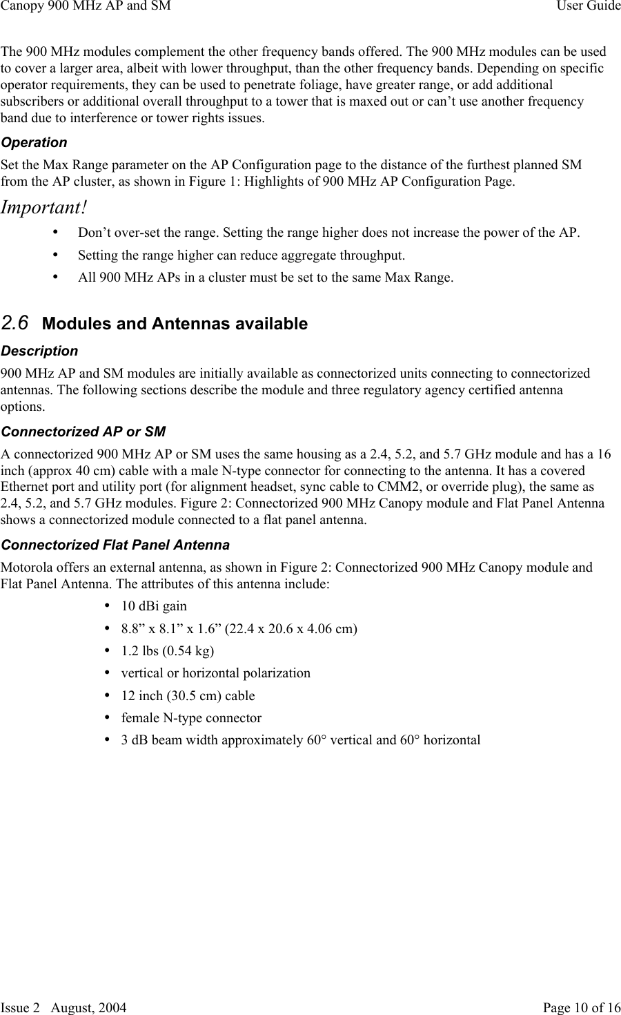 Canopy 900 MHz AP and SM User GuideIssue 2   August, 2004 Page 10 of 16The 900 MHz modules complement the other frequency bands offered. The 900 MHz modules can be usedto cover a larger area, albeit with lower throughput, than the other frequency bands. Depending on specificoperator requirements, they can be used to penetrate foliage, have greater range, or add additionalsubscribers or additional overall throughput to a tower that is maxed out or can’t use another frequencyband due to interference or tower rights issues.OperationSet the Max Range parameter on the AP Configuration page to the distance of the furthest planned SMfrom the AP cluster, as shown in Figure 1: Highlights of 900 MHz AP Configuration Page.Important!• Don’t over-set the range. Setting the range higher does not increase the power of the AP.• Setting the range higher can reduce aggregate throughput.• All 900 MHz APs in a cluster must be set to the same Max Range.2.6  Modules and Antennas availableDescription900 MHz AP and SM modules are initially available as connectorized units connecting to connectorizedantennas. The following sections describe the module and three regulatory agency certified antennaoptions.Connectorized AP or SMA connectorized 900 MHz AP or SM uses the same housing as a 2.4, 5.2, and 5.7 GHz module and has a 16inch (approx 40 cm) cable with a male N-type connector for connecting to the antenna. It has a coveredEthernet port and utility port (for alignment headset, sync cable to CMM2, or override plug), the same as2.4, 5.2, and 5.7 GHz modules. Figure 2: Connectorized 900 MHz Canopy module and Flat Panel Antennashows a connectorized module connected to a flat panel antenna.Connectorized Flat Panel AntennaMotorola offers an external antenna, as shown in Figure 2: Connectorized 900 MHz Canopy module andFlat Panel Antenna. The attributes of this antenna include:• 10 dBi gain• 8.8” x 8.1” x 1.6” (22.4 x 20.6 x 4.06 cm)• 1.2 lbs (0.54 kg)• vertical or horizontal polarization• 12 inch (30.5 cm) cable• female N-type connector• 3 dB beam width approximately 60° vertical and 60° horizontal